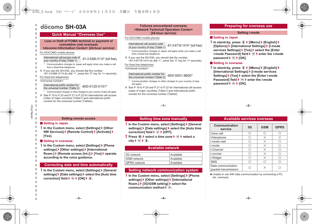 &lt;Cut here&gt;For DOCOMO mobile phones※If you use the SH-03A, you should dial the number +81-3-5366-3114 (to dial “+”, press the “0” key for 1+ seconds).For fixed-line telephones&lt;Universal number&gt;※See P.19 to P.20 and P.21 to P.22 for international call access codes of major countries (Table1) and international prefix number for the universal number (Table2).For DOCOMO mobile phones※If you use the SH-03A, you should dial the number +81-3-6718-1414 (to dial “+”, press the “0” key for 1+ seconds).For fixed-line telephones&lt;Universal number&gt;※See P.19 to P.20 and P.21 to P.22 for international call access codes of major countries (Table1) and international prefix number for the universal number (Table2).■Setting in Japan1In stand-by, press i/[iMenu]/[English]/[Options]/[International Settings]/[i-mode services Settings]/[Yes]/select the [Enter i-mode Password] field/t/enter the i-mode password/t/[OK].■Setting in overseas1In stand-by, press i/[iMenu]/[English]/[International Settings]/[i-mode services Settings]/[Yes]/select the [Enter i-mode Password] field/t/enter the i-mode password/t/[OK].Quick Manual “Overseas Use”Loss or theft of FOMA terminal or payment ofcumulative cost overseas &lt;docomo Information Center&gt; (24-hour service)International call access code of your country of stay (Table 1)-81-3-5366-3114* (toll free)* Communication charges to Japan will apply when you make a call from a fixed-line telephone.International prefix number for the universal number (Table 2)-800-0120-0151**Communication charges or other charges to your country of stay will apply.SH-03AFailures encountered overseas&lt;Network Technical Operation Center&gt;(24-hour service)International call access code of your country of stay (Table 1)-81-3-6718-1414* (toll free)* Communication charges to Japan will apply when you make a call from a fixed-line telephone.International prefix number for the universal number (Table 2)-800-5931-8600** Communication charges or other charges to your country of stay will apply.Preparing for overseas useSetting i-mode■Setting in Japan1In the Custom menu, select [Settings]/[Other NW Services]/[Remote Control]/[Activate]/[Yes].■Setting in overseas1In the Custom menu, select [Settings]/[Phone settings]/[Other settings]/[International Roam.]/[Remote access (Int.)]/[Yes]/operate according to the voice guidance.1In the Custom menu, select [Settings]/[General settings]/[Date settings]/select the [Auto time correction] field/t/[ON]/i.1In the Custom menu, select [Settings]/[General settings]/[Date settings]/select the [Auto time correction] field/t/[OFF].2Press C/select a time zone/t/select a city/t/i.1In the Custom menu, select [Settings]/[Phone settings]/[Other settings]/[International Roam.]/[3G/GSM setting]/select the communication method/t. Unable to use 64K data communication by connecting a PC, etc. overseas.Setting remote accessCorrecting date and time automaticallySetting time zone manuallyAvailable network3G network AvailableGSM network AvailableGPRS network AvailableSetting network communication systemAvailable services overseasCommunication service 3G GSM GPRSVoice call AAAVideophone ABBi-mode mail ABAi-mode ABAi-Channel ABAi-concier ABAi-Widget ABASMS AAAData communication(packet transmission) ABA–1– –2––4––3– –5–dv62_E.book  541 ページ  ２００８年１１月３日　月曜日　午後８時１８分