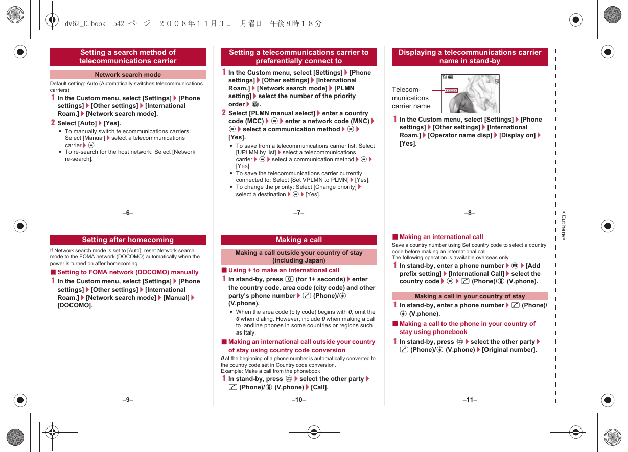 &lt;Cut here&gt;Default setting: Auto (Automatically switches telecommunications carriers)1In the Custom menu, select [Settings]/[Phone settings]/[Other settings]/[International Roam.]/[Network search mode].2Select [Auto]/[Yes].:To manually switch telecommunications carriers: Select [Manual]/select a telecommunications carrier/t.:To re-search for the host network: Select [Network re-search].1In the Custom menu, select [Settings]/[Phone settings]/[Other settings]/[International Roam.]/[Network search mode]/[PLMN setting]/select the number of the priority order/C.2Select [PLMN manual select]/enter a country code (MCC)/t/enter a network code (MNC)/t/select a communication method/t/[Yes].:To save from a telecommunications carrier list: Select [UPLMN by list]/select a telecommunications carrier/t/select a communication method/t/[Yes].:To save the telecommunications carrier currently connected to: Select [Set VPLMN to PLMN]/[Yes].:To change the priority: Select [Change priority]/select a destination/t/[Yes].1In the Custom menu, select [Settings]/[Phone settings]/[Other settings]/[International Roam.]/[Operator name disp]/[Display on]/[Yes].Setting a search method of telecommunications carrierNetwork search modeSetting a telecommunications carrier to preferentially connect toDisplaying a telecommunications carrier name in stand-byTelecom-munications carrier nameIf Network search mode is set to [Auto], reset Network search mode to the FOMA network (DOCOMO) automatically when the power is turned on after homecoming.■Setting to FOMA network (DOCOMO) manually1In the Custom menu, select [Settings]/[Phone settings]/[Other settings]/[International Roam.]/[Network search mode]/[Manual]/[DOCOMO].■Using + to make an international call1In stand-by, press 0 (for 1+ seconds)/enter the country code, area code (city code) and other party’s phone number/s (Phone)/i (V.phone).:When the area code (city code) begins with 0, omit the 0 when dialing. However, include 0 when making a call to landline phones in some countries or regions such as Italy.■Making an international call outside your country of stay using country code conversion0 at the beginning of a phone number is automatically converted to the country code set in Country code conversion.Example: Make a call from the phonebook1In stand-by, press a/select the other party/s (Phone)/i (V.phone)/[Call].■Making an international callSave a country number using Set country code to select a country code before making an international call.The following operation is available overseas only.1In stand-by, enter a phone number/C/[Add prefix setting]/[International Call]/select the country code/t/s (Phone)/i (V.phone).1In stand-by, enter a phone number/s (Phone)/i (V.phone).■Making a call to the phone in your country of stay using phonebook1In stand-by, press a/select the other party/s (Phone)/i (V.phone)/[Original number].Setting after homecoming Making a callMaking a call outside your country of stay (including Japan)Making a call in your country of stay–7––10––6– –8––11––9–dv62_E.book  542 ページ  ２００８年１１月３日　月曜日　午後８時１８分