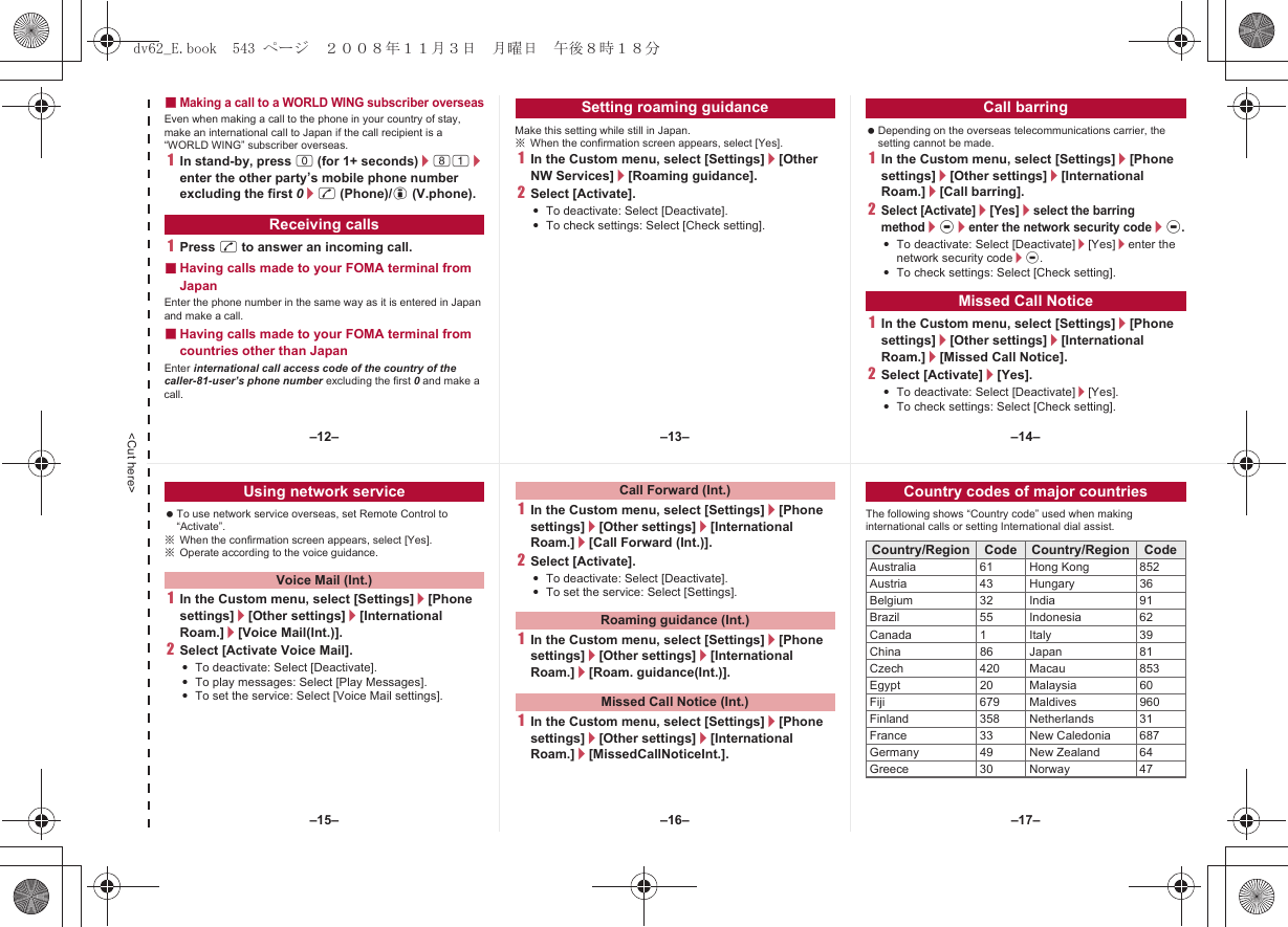 &lt;Cut here&gt;■Making a call to a WORLD WING subscriber overseasEven when making a call to the phone in your country of stay, make an international call to Japan if the call recipient is a “WORLD WING” subscriber overseas.1In stand-by, press 0 (for 1+ seconds)/81/enter the other party’s mobile phone number excluding the first 0/s (Phone)/i (V.phone).1Press s to answer an incoming call.■Having calls made to your FOMA terminal from JapanEnter the phone number in the same way as it is entered in Japan and make a call.■Having calls made to your FOMA terminal from countries other than JapanEnter international call access code of the country of the caller-81-user’s phone number excluding the first 0 and make a call.Make this setting while still in Japan.※When the confirmation screen appears, select [Yes].1In the Custom menu, select [Settings]/[Other NW Services]/[Roaming guidance].2Select [Activate].:To deactivate: Select [Deactivate].:To check settings: Select [Check setting]. Depending on the overseas telecommunications carrier, the setting cannot be made.1In the Custom menu, select [Settings]/[Phone settings]/[Other settings]/[International Roam.]/[Call barring].2Select [Activate]/[Yes]/select the barring method/t/enter the network security code/t.:To deactivate: Select [Deactivate]/[Yes]/enter the network security code/t.:To check settings: Select [Check setting].1In the Custom menu, select [Settings]/[Phone settings]/[Other settings]/[International Roam.]/[Missed Call Notice].2Select [Activate]/[Yes].:To deactivate: Select [Deactivate]/[Yes].:To check settings: Select [Check setting].Receiving callsSetting roaming guidance Call barringMissed Call Notice To use network service overseas, set Remote Control to “Activate”.※When the confirmation screen appears, select [Yes].※Operate according to the voice guidance.1In the Custom menu, select [Settings]/[Phone settings]/[Other settings]/[International Roam.]/[Voice Mail(Int.)].2Select [Activate Voice Mail].:To deactivate: Select [Deactivate].:To play messages: Select [Play Messages].:To set the service: Select [Voice Mail settings].1In the Custom menu, select [Settings]/[Phone settings]/[Other settings]/[International Roam.]/[Call Forward (Int.)].2Select [Activate].:To deactivate: Select [Deactivate].:To set the service: Select [Settings].1In the Custom menu, select [Settings]/[Phone settings]/[Other settings]/[International Roam.]/[Roam. guidance(Int.)].1In the Custom menu, select [Settings]/[Phone settings]/[Other settings]/[International Roam.]/[MissedCallNoticeInt.].The following shows “Country code” used when making international calls or setting International dial assist.Using network serviceVoice Mail (Int.)Call Forward (Int.)Roaming guidance (Int.)Missed Call Notice (Int.)Country codes of major countriesCountry/Region Code Country/Region CodeAustralia 61 Hong Kong 852Austria 43 Hungary 36Belgium 32 India 91Brazil 55 Indonesia 62Canada 1 Italy 39China 86 Japan 81Czech 420 Macau 853Egypt 20 Malaysia 60Fiji 679 Maldives 960Finland 358 Netherlands 31France 33 New Caledonia 687Germany 49 New Zealand 64Greece 30 Norway 47–13– –14––16––15– –17––12–dv62_E.book  543 ページ  ２００８年１１月３日　月曜日　午後８時１８分