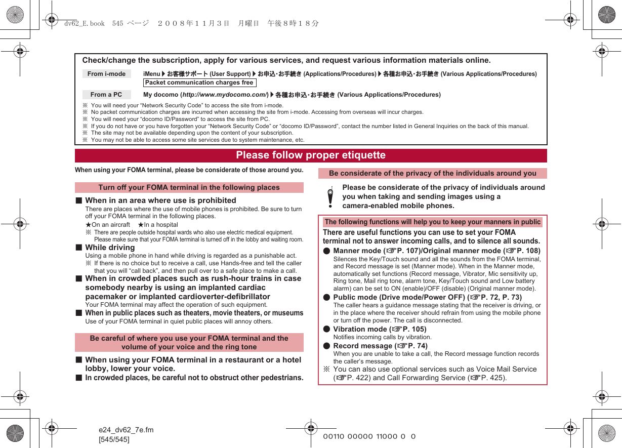 e24_dv62_7e.fm[545/545] ~~~~~ ~~~~~ ~~~~~ ~~~When using your FOMA terminal, please be considerate of those around you.■When in an area where use is prohibitedThere are places where the use of mobile phones is prohibited. Be sure to turn off your FOMA terminal in the following places.★On an aircraft ★In a hospital※There are people outside hospital wards who also use electric medical equipment. Please make sure that your FOMA terminal is turned off in the lobby and waiting room.■While drivingUsing a mobile phone in hand while driving is regarded as a punishable act.※If there is no choice but to receive a call, use Hands-free and tell the caller that you will “call back”, and then pull over to a safe place to make a call.■When in crowded places such as rush-hour trains in case somebody nearby is using an implanted cardiac pacemaker or implanted cardioverter-defibrillatorYour FOMA terminal may affect the operation of such equipment.■When in public places such as theaters, movie theaters, or museumsUse of your FOMA terminal in quiet public places will annoy others.■When using your FOMA terminal in a restaurant or a hotel lobby, lower your voice.■In crowded places, be careful not to obstruct other pedestrians.Check/change the subscription, apply for various services, and request various information materials online.iMenu/お客様サポート (User Support)/お申込・お手続き (Applications/Procedures)/各種お申込・お手続き (Various Applications/Procedures)My docomo (http://www.mydocomo.com/)/各種お申込・お手続き (Various Applications/Procedures)※You will need your “Network Security Code” to access the site from i-mode.※No packet communication charges are incurred when accessing the site from i-mode. Accessing from overseas will incur charges.※You will need your “docomo ID/Password” to access the site from PC.※If you do not have or you have forgotten your “Network Security Code” or “docomo ID/Password”, contact the number listed in General Inquiries on the back of this manual.※The site may not be available depending upon the content of your subscription.※You may not be able to access some site services due to system maintenance, etc.From i-modePacket communication charges freeFrom a PCPlease follow proper etiquetteTurn off your FOMA terminal in the following placesBe careful of where you use your FOMA terminal and the volume of your voice and the ring toneBe considerate of the privacy of the individuals around youtPlease be considerate of the privacy of individuals around you when taking and sending images using a camera-enabled mobile phones.The following functions will help you to keep your manners in publicThere are useful functions you can use to set your FOMA terminal not to answer incoming calls, and to silence all sounds.●Manner mode (nP. 107)/Original manner mode (nP. 108)Silences the Key/Touch sound and all the sounds from the FOMA terminal, and Record message is set (Manner mode). When in the Manner mode, automatically set functions (Record message, Vibrator, Mic sensitivity up, Ring tone, Mail ring tone, alarm tone, Key/Touch sound and Low battery alarm) can be set to ON (enable)/OFF (disable) (Original manner mode).●Public mode (Drive mode/Power OFF) (nP. 72, P. 73)The caller hears a guidance message stating that the receiver is driving, or in the place where the receiver should refrain from using the mobile phone or turn off the power. The call is disconnected.●Vibration mode (nP. 105)Notifies incoming calls by vibration.●Record message (nP. 74)When you are unable to take a call, the Record message function records the caller’s message.※You can also use optional services such as Voice Mail Service (nP. 422) and Call Forwarding Service (nP. 425).dv62_E.book  545 ページ  ２００８年１１月３日　月曜日　午後８時１８分