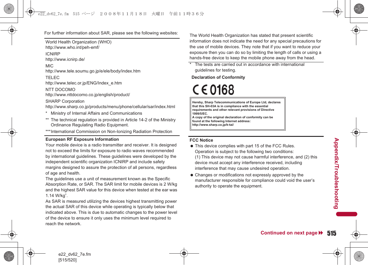 e22_dv62_7e.fm[515/520]515Continued on next pageAppendix/TroubleshootingFor further information about SAR, please see the following websites:World Health Organization (WHO)http://www.who.int/peh-emf/ICNIRPhttp://www.icnirp.de/MIChttp://www.tele.soumu.go.jp/e/ele/body/index.htmTELEChttp://www.telec.or.jp/ENG/Index_e.htmNTT DOCOMOhttp://www.nttdocomo.co.jp/english/product/SHARP Corporationhttp://www.sharp.co.jp/products/menu/phone/cellular/sar/index.html* Ministry of Internal Affairs and Communications** The technical regulation is provided in Article 14-2 of the Ministry Ordinance Regulating Radio Equipment.***International Commission on Non-Ionizing Radiation ProtectionEuropean RF Exposure InformationYour mobile device is a radio transmitter and receiver. It is designed not to exceed the limits for exposure to radio waves recommended by international guidelines. These guidelines were developed by the independent scientific organization ICNIRP and include safety margins designed to assure the protection of all persons, regardless of age and health.The guidelines use a unit of measurement known as the Specific Absorption Rate, or SAR. The SAR limit for mobile devices is 2 W/kg and the highest SAR value for this device when tested at the ear was 1.14 W/kg*.As SAR is measured utilizing the devices highest transmitting power the actual SAR of this device while operating is typically below that indicated above. This is due to automatic changes to the power level of the device to ensure it only uses the minimum level required to reach the network.The World Health Organization has stated that present scientific information does not indicate the need for any special precautions for the use of mobile devices. They note that if you want to reduce your exposure then you can do so by limiting the length of calls or using a hands-free device to keep the mobile phone away from the head.* The tests are carried out in accordance with international guidelines for testing.FCC Notice This device complies with part 15 of the FCC Rules.Operation is subject to the following two conditions:(1) This device may not cause harmful interference, and (2) this device must accept any interference received, including interference that may cause undesired operation. Changes or modifications not expressly approved by the manufacturer responsible for compliance could void the user’s authority to operate the equipment.Hereby, Sharp Telecommunications of Europe Ltd, declares that this SH-03A is in compliance with the essential requirements and other relevant provisions of Directive 1999/5/EC.A copy of the original declaration of conformity can befound at the following Internet address:http://www.sharp.co.jp/k-tai/Declaration of Conformitye22_dv62_7e.fm  515 ページ  ２００８年１１月１８日　火曜日　午前１１時３６分