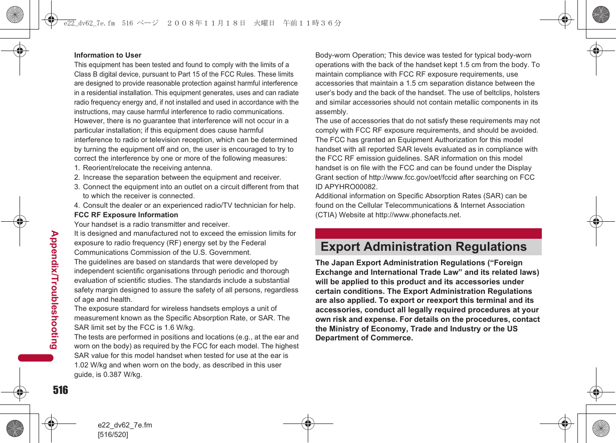 516e22_dv62_7e.fm[516/520]Appendix/TroubleshootingInformation to UserThis equipment has been tested and found to comply with the limits of a Class B digital device, pursuant to Part 15 of the FCC Rules. These limits are designed to provide reasonable protection against harmful interference in a residential installation. This equipment generates, uses and can radiate radio frequency energy and, if not installed and used in accordance with the instructions, may cause harmful interference to radio communications.However, there is no guarantee that interference will not occur in a particular installation; if this equipment does cause harmful interference to radio or television reception, which can be determined by turning the equipment off and on, the user is encouraged to try to correct the interference by one or more of the following measures:1. Reorient/relocate the receiving antenna.2. Increase the separation between the equipment and receiver.3. Connect the equipment into an outlet on a circuit different from that to which the receiver is connected.4. Consult the dealer or an experienced radio/TV technician for help.FCC RF Exposure InformationYour handset is a radio transmitter and receiver.It is designed and manufactured not to exceed the emission limits for exposure to radio frequency (RF) energy set by the Federal Communications Commission of the U.S. Government.The guidelines are based on standards that were developed by independent scientific organisations through periodic and thorough evaluation of scientific studies. The standards include a substantial safety margin designed to assure the safety of all persons, regardless of age and health.The exposure standard for wireless handsets employs a unit of measurement known as the Specific Absorption Rate, or SAR. The SAR limit set by the FCC is 1.6 W/kg.The tests are performed in positions and locations (e.g., at the ear and worn on the body) as required by the FCC for each model. The highest SAR value for this model handset when tested for use at the ear is 1.02 W/kg and when worn on the body, as described in this user guide, is 0.387 W/kg.Body-worn Operation; This device was tested for typical body-worn operations with the back of the handset kept 1.5 cm from the body. To maintain compliance with FCC RF exposure requirements, use accessories that maintain a 1.5 cm separation distance between the user’s body and the back of the handset. The use of beltclips, holsters and similar accessories should not contain metallic components in its assembly.The use of accessories that do not satisfy these requirements may not comply with FCC RF exposure requirements, and should be avoided. The FCC has granted an Equipment Authorization for this model handset with all reported SAR levels evaluated as in compliance with the FCC RF emission guidelines. SAR information on this model handset is on file with the FCC and can be found under the Display Grant section of http://www.fcc.gov/oet/fccid after searching on FCC ID APYHRO00082.Additional information on Specific Absorption Rates (SAR) can be found on the Cellular Telecommunications &amp; Internet Association (CTIA) Website at http://www.phonefacts.net.The Japan Export Administration Regulations (“Foreign Exchange and International Trade Law” and its related laws) will be applied to this product and its accessories under certain conditions. The Export Administration Regulations are also applied. To export or reexport this terminal and its accessories, conduct all legally required procedures at your own risk and expense. For details on the procedures, contact the Ministry of Economy, Trade and Industry or the US Department of Commerce.Export Administration Regulationse22_dv62_7e.fm  516 ページ  ２００８年１１月１８日　火曜日　午前１１時３６分