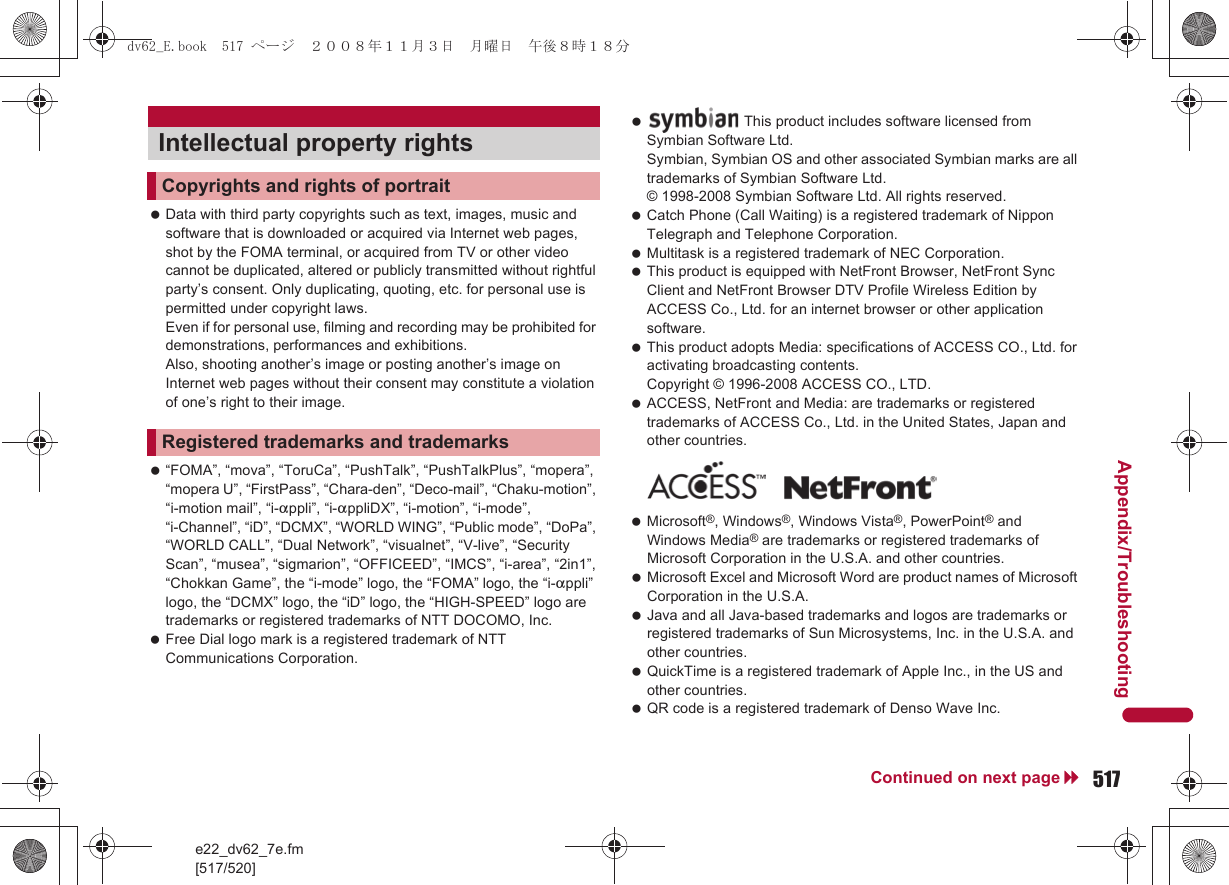 e22_dv62_7e.fm[517/520]517Continued on next pageAppendix/Troubleshooting Data with third party copyrights such as text, images, music and software that is downloaded or acquired via Internet web pages, shot by the FOMA terminal, or acquired from TV or other video cannot be duplicated, altered or publicly transmitted without rightful party’s consent. Only duplicating, quoting, etc. for personal use is permitted under copyright laws. Even if for personal use, filming and recording may be prohibited for demonstrations, performances and exhibitions. Also, shooting another’s image or posting another’s image on Internet web pages without their consent may constitute a violation of one’s right to their image. “FOMA”, “mova”, “ToruCa”, “PushTalk”, “PushTalkPlus”, “mopera”, “mopera U”, “FirstPass”, “Chara-den”, “Deco-mail”, “Chaku-motion”, “i-motion mail”, “i-appli”, “i-appliDX”, “i-motion”, “i-mode”, “i-Channel”, “iD”, “DCMX”, “WORLD WING”, “Public mode”, “DoPa”, “WORLD CALL”, “Dual Network”, “visualnet”, “V-live”, “Security Scan”, “musea”, “sigmarion”, “OFFICEED”, “IMCS”, “i-area”, “2in1”, “Chokkan Game”, the “i-mode” logo, the “FOMA” logo, the “i-appli” logo, the “DCMX” logo, the “iD” logo, the “HIGH-SPEED” logo are trademarks or registered trademarks of NTT DOCOMO, Inc. Free Dial logo mark is a registered trademark of NTT Communications Corporation. Catch Phone (Call Waiting) is a registered trademark of Nippon Telegraph and Telephone Corporation. Multitask is a registered trademark of NEC Corporation. This product is equipped with NetFront Browser, NetFront Sync Client and NetFront Browser DTV Profile Wireless Edition by ACCESS Co., Ltd. for an internet browser or other application software. This product adopts Media: specifications of ACCESS CO., Ltd. for activating broadcasting contents. Copyright © 1996-2008 ACCESS CO., LTD. ACCESS, NetFront and Media: are trademarks or registered trademarks of ACCESS Co., Ltd. in the United States, Japan and other countries. Microsoft®, Windows®, Windows Vista®, PowerPoint® and Windows Media® are trademarks or registered trademarks of Microsoft Corporation in the U.S.A. and other countries. Microsoft Excel and Microsoft Word are product names of Microsoft Corporation in the U.S.A. Java and all Java-based trademarks and logos are trademarks or registered trademarks of Sun Microsystems, Inc. in the U.S.A. and other countries. QuickTime is a registered trademark of Apple Inc., in the US and other countries. QR code is a registered trademark of Denso Wave Inc.Intellectual property rightsCopyrights and rights of portraitRegistered trademarks and trademarks This product includes software licensed from Symbian Software Ltd.Symbian, Symbian OS and other associated Symbian marks are all trademarks of Symbian Software Ltd.© 1998-2008 Symbian Software Ltd. All rights reserved.dv62_E.book  517 ページ  ２００８年１１月３日　月曜日　午後８時１８分