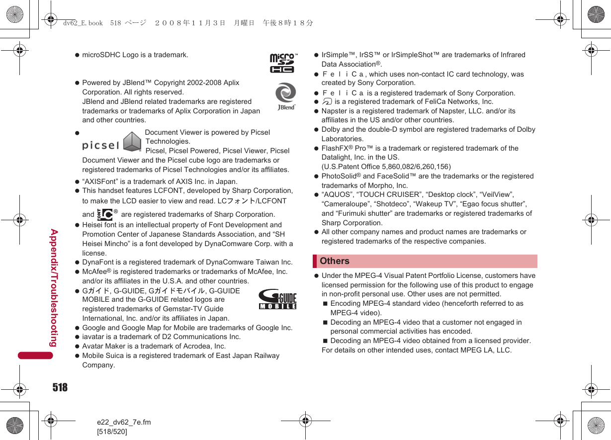 518e22_dv62_7e.fm[518/520]Appendix/Troubleshooting microSDHC Logo is a trademark. Powered by JBlend™ Copyright 2002-2008 Aplix Corporation. All rights reserved. JBlend and JBlend related trademarks are registered trademarks or trademarks of Aplix Corporation in Japan and other countries. “AXISFont” is a trademark of AXIS Inc. in Japan. This handset features LCFONT, developed by Sharp Corporation, to make the LCD easier to view and read. LCフォント/LCFONT and   are registered trademarks of Sharp Corporation. Heisei font is an intellectual property of Font Development and Promotion Center of Japanese Standards Association, and “SH Heisei Mincho” is a font developed by DynaComware Corp. with a license. DynaFont is a registered trademark of DynaComware Taiwan Inc. McAfee® is registered trademarks or trademarks of McAfee, Inc. and/or its affiliates in the U.S.A. and other countries. Gガイド, G-GUIDE, Gガイドモバイル, G-GUIDE MOBILE and the G-GUIDE related logos are registered trademarks of Gemstar-TV Guide International, Inc. and/or its affiliates in Japan. Google and Google Map for Mobile are trademarks of Google Inc. iavatar is a trademark of D2 Communications Inc. Avatar Maker is a trademark of Acrodea, Inc. Mobile Suica is a registered trademark of East Japan Railway Company. IrSimple™, IrSS™ or IrSimpleShot™ are trademarks of Infrared Data Association®. ＦｅｌｉＣａ, which uses non-contact IC card technology, was created by Sony Corporation. ＦｅｌｉＣａ is a registered trademark of Sony Corporation. b is a registered trademark of FeliCa Networks, Inc. Napster is a registered trademark of Napster, LLC. and/or its affiliates in the US and/or other countries. Dolby and the double-D symbol are registered trademarks of Dolby Laboratories. FlashFX® Pro™ is a trademark or registered trademark of the Datalight, Inc. in the US. (U.S.Patent Office 5,860,082/6,260,156) PhotoSolid® and FaceSolid™ are the trademarks or the registered trademarks of Morpho, Inc. “AQUOS”, “TOUCH CRUISER”, “Desktop clock”, “VeilView”, “Cameraloupe”, “Shotdeco”, “Wakeup TV”, “Egao focus shutter”, and “Furimuki shutter” are trademarks or registered trademarks of Sharp Corporation. All other company names and product names are trademarks or registered trademarks of the respective companies. Under the MPEG-4 Visual Patent Portfolio License, customers have licensed permission for the following use of this product to engage in non-profit personal use. Other uses are not permitted.Encoding MPEG-4 standard video (henceforth referred to as MPEG-4 video).Decoding an MPEG-4 video that a customer not engaged in personal commercial activities has encoded.Decoding an MPEG-4 video obtained from a licensed provider.For details on other intended uses, contact MPEG LA, LLC. Document Viewer is powered by Picsel Technologies.Picsel, Picsel Powered, Picsel Viewer, Picsel Document Viewer and the Picsel cube logo are trademarks or registered trademarks of Picsel Technologies and/or its affiliates.Othersdv62_E.book  518 ページ  ２００８年１１月３日　月曜日　午後８時１８分