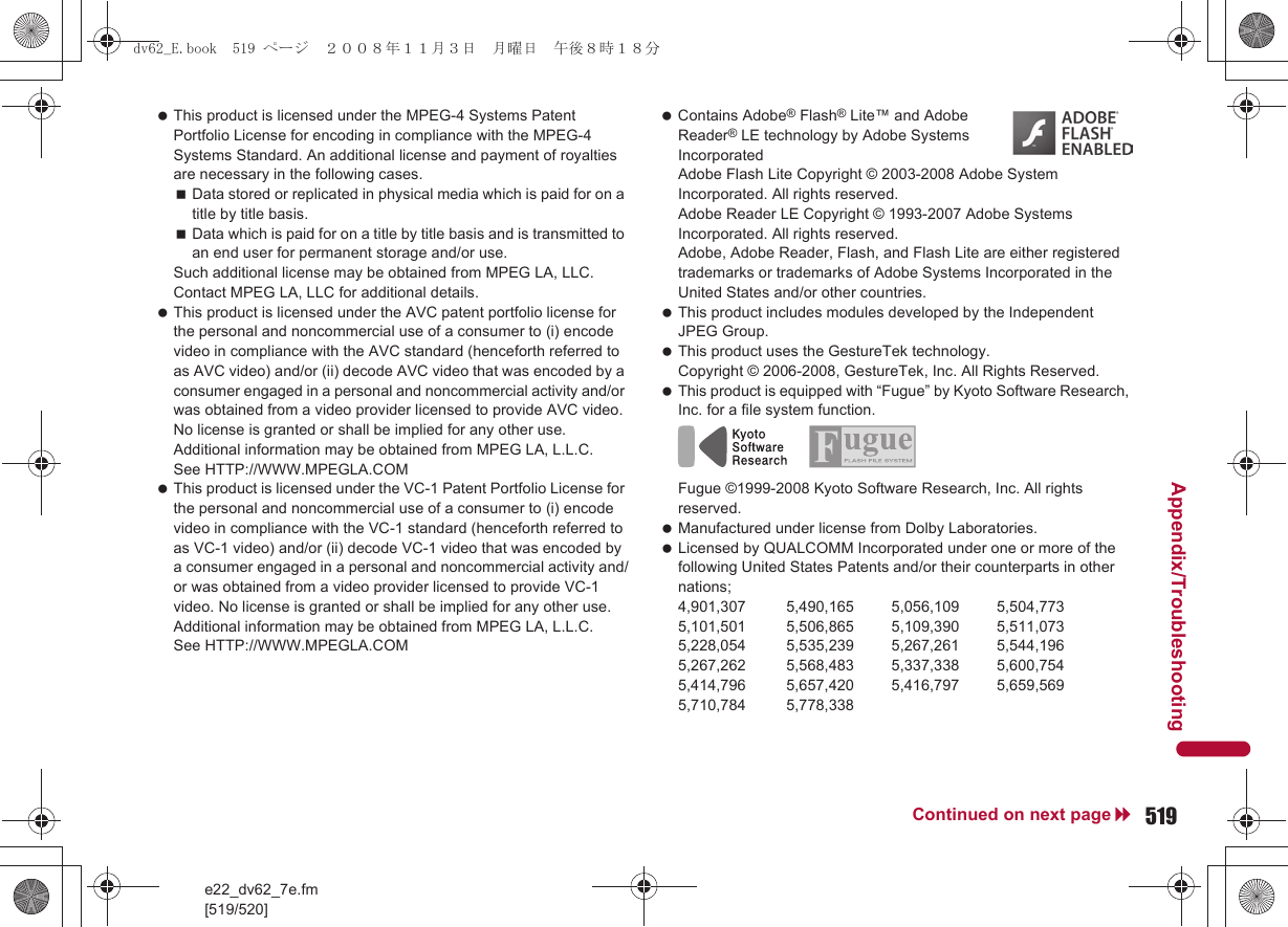 e22_dv62_7e.fm[519/520]519Continued on next pageAppendix/Troubleshooting This product is licensed under the MPEG-4 Systems Patent Portfolio License for encoding in compliance with the MPEG-4 Systems Standard. An additional license and payment of royalties are necessary in the following cases.Data stored or replicated in physical media which is paid for on a title by title basis.Data which is paid for on a title by title basis and is transmitted to an end user for permanent storage and/or use.Such additional license may be obtained from MPEG LA, LLC. Contact MPEG LA, LLC for additional details. This product is licensed under the AVC patent portfolio license for the personal and noncommercial use of a consumer to (i) encode video in compliance with the AVC standard (henceforth referred to as AVC video) and/or (ii) decode AVC video that was encoded by a consumer engaged in a personal and noncommercial activity and/or was obtained from a video provider licensed to provide AVC video. No license is granted or shall be implied for any other use. Additional information may be obtained from MPEG LA, L.L.C. See HTTP://WWW.MPEGLA.COM This product is licensed under the VC-1 Patent Portfolio License for the personal and noncommercial use of a consumer to (i) encode video in compliance with the VC-1 standard (henceforth referred to as VC-1 video) and/or (ii) decode VC-1 video that was encoded by a consumer engaged in a personal and noncommercial activity and/or was obtained from a video provider licensed to provide VC-1 video. No license is granted or shall be implied for any other use. Additional information may be obtained from MPEG LA, L.L.C.See HTTP://WWW.MPEGLA.COM Contains Adobe® Flash® Lite™ and Adobe Reader® LE technology by Adobe Systems IncorporatedAdobe Flash Lite Copyright © 2003-2008 Adobe System Incorporated. All rights reserved.Adobe Reader LE Copyright © 1993-2007 Adobe Systems Incorporated. All rights reserved.Adobe, Adobe Reader, Flash, and Flash Lite are either registered trademarks or trademarks of Adobe Systems Incorporated in the United States and/or other countries. This product includes modules developed by the Independent JPEG Group. This product uses the GestureTek technology.Copyright © 2006-2008, GestureTek, Inc. All Rights Reserved. This product is equipped with “Fugue” by Kyoto Software Research, Inc. for a file system function.Fugue ©1999-2008 Kyoto Software Research, Inc. All rights reserved. Manufactured under license from Dolby Laboratories. Licensed by QUALCOMM Incorporated under one or more of the following United States Patents and/or their counterparts in other nations;4,901,307 5,490,165 5,056,109 5,504,7735,101,501 5,506,865 5,109,390 5,511,0735,228,054 5,535,239 5,267,261 5,544,1965,267,262 5,568,483 5,337,338 5,600,7545,414,796 5,657,420 5,416,797 5,659,5695,710,784 5,778,338dv62_E.book  519 ページ  ２００８年１１月３日　月曜日　午後８時１８分