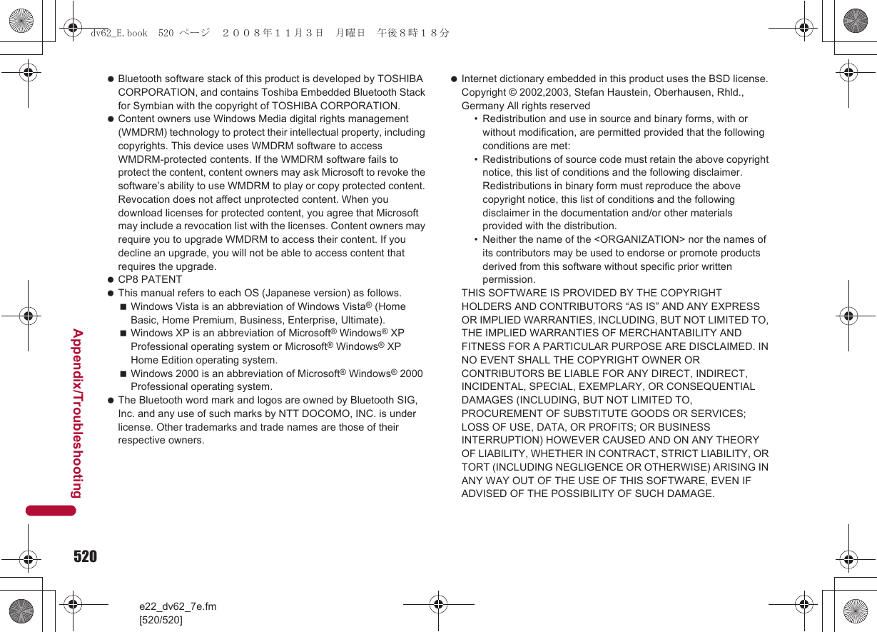520e22_dv62_7e.fm[520/520]Appendix/Troubleshooting Bluetooth software stack of this product is developed by TOSHIBA CORPORATION, and contains Toshiba Embedded Bluetooth Stack for Symbian with the copyright of TOSHIBA CORPORATION. Content owners use Windows Media digital rights management (WMDRM) technology to protect their intellectual property, including copyrights. This device uses WMDRM software to access WMDRM-protected contents. If the WMDRM software fails to protect the content, content owners may ask Microsoft to revoke the software’s ability to use WMDRM to play or copy protected content. Revocation does not affect unprotected content. When you download licenses for protected content, you agree that Microsoft may include a revocation list with the licenses. Content owners may require you to upgrade WMDRM to access their content. If you decline an upgrade, you will not be able to access content that requires the upgrade. CP8 PATENT This manual refers to each OS (Japanese version) as follows.Windows Vista is an abbreviation of Windows Vista® (Home Basic, Home Premium, Business, Enterprise, Ultimate).Windows XP is an abbreviation of Microsoft® Windows® XP Professional operating system or Microsoft® Windows® XP Home Edition operating system.Windows 2000 is an abbreviation of Microsoft® Windows® 2000 Professional operating system. The Bluetooth word mark and logos are owned by Bluetooth SIG, Inc. and any use of such marks by NTT DOCOMO, INC. is under license. Other trademarks and trade names are those of their respective owners. Internet dictionary embedded in this product uses the BSD license.Copyright © 2002,2003, Stefan Haustein, Oberhausen, Rhld., Germany All rights reserved• Redistribution and use in source and binary forms, with or without modification, are permitted provided that the following conditions are met:• Redistributions of source code must retain the above copyright notice, this list of conditions and the following disclaimer. Redistributions in binary form must reproduce the above copyright notice, this list of conditions and the following disclaimer in the documentation and/or other materials provided with the distribution.• Neither the name of the &lt;ORGANIZATION&gt; nor the names of its contributors may be used to endorse or promote products derived from this software without specific prior written permission.THIS SOFTWARE IS PROVIDED BY THE COPYRIGHT HOLDERS AND CONTRIBUTORS “AS IS” AND ANY EXPRESS OR IMPLIED WARRANTIES, INCLUDING, BUT NOT LIMITED TO, THE IMPLIED WARRANTIES OF MERCHANTABILITY AND FITNESS FOR A PARTICULAR PURPOSE ARE DISCLAIMED. IN NO EVENT SHALL THE COPYRIGHT OWNER OR CONTRIBUTORS BE LIABLE FOR ANY DIRECT, INDIRECT, INCIDENTAL, SPECIAL, EXEMPLARY, OR CONSEQUENTIAL DAMAGES (INCLUDING, BUT NOT LIMITED TO, PROCUREMENT OF SUBSTITUTE GOODS OR SERVICES;LOSS OF USE, DATA, OR PROFITS; OR BUSINESS INTERRUPTION) HOWEVER CAUSED AND ON ANY THEORY OF LIABILITY, WHETHER IN CONTRACT, STRICT LIABILITY, OR TORT (INCLUDING NEGLIGENCE OR OTHERWISE) ARISING IN ANY WAY OUT OF THE USE OF THIS SOFTWARE, EVEN IF ADVISED OF THE POSSIBILITY OF SUCH DAMAGE.dv62_E.book  520 ページ  ２００８年１１月３日　月曜日　午後８時１８分