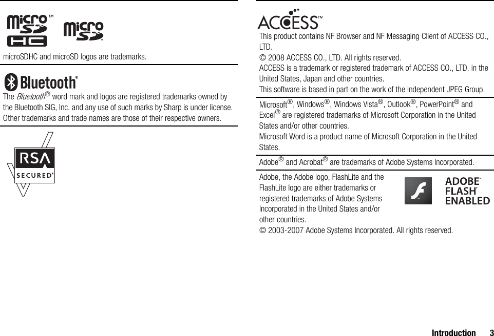 Introduction 3microSDHC and microSD logos are trademarks.The Bluetooth® word mark and logos are registered trademarks owned by the Bluetooth SIG, Inc. and any use of such marks by Sharp is under license. Other trademarks and trade names are those of their respective owners.This product contains NF Browser and NF Messaging Client of ACCESS CO., LTD. © 2008 ACCESS CO., LTD. All rights reserved.ACCESS is a trademark or registered trademark of ACCESS CO., LTD. in the United States, Japan and other countries.This software is based in part on the work of the Independent JPEG Group.Microsoft®, Windows®, Windows Vista®, Outlook®, PowerPoint® and Excel® are registered trademarks of Microsoft Corporation in the United States and/or other countries.Microsoft Word is a product name of Microsoft Corporation in the United States.Adobe® and Acrobat® are trademarks of Adobe Systems Incorporated.Adobe, the Adobe logo, FlashLite and the FlashLite logo are either trademarks or registered trademarks of Adobe Systems Incorporated in the United States and/or other countries.© 2003-2007 Adobe Systems Incorporated. All rights reserved.