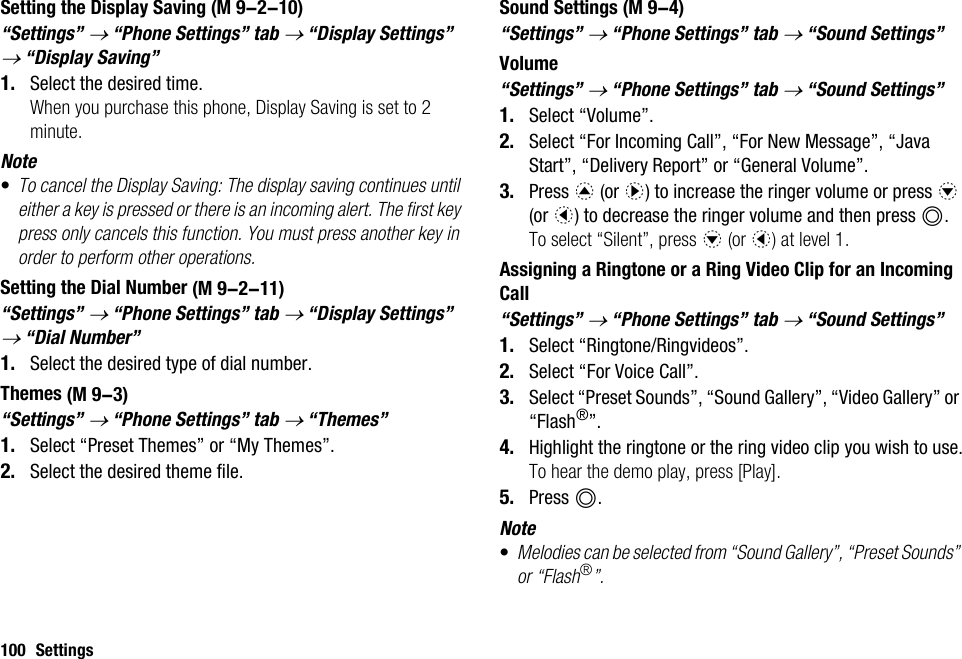 100 SettingsSetting the Display Saving“Settings” → “Phone Settings” tab → “Display Settings” → “Display Saving”1. Select the desired time.When you purchase this phone, Display Saving is set to 2 minute.Note•To cancel the Display Saving: The display saving continues until either a key is pressed or there is an incoming alert. The first key press only cancels this function. You must press another key in order to perform other operations.Setting the Dial Number“Settings” → “Phone Settings” tab → “Display Settings” → “Dial Number”1. Select the desired type of dial number.Themes“Settings” → “Phone Settings” tab → “Themes”1. Select “Preset Themes” or “My Themes”.2. Select the desired theme file.Sound Settings“Settings” → “Phone Settings” tab → “Sound Settings”Volume“Settings” → “Phone Settings” tab → “Sound Settings”1. Select “Volume”.2. Select “For Incoming Call”, “For New Message”, “Java Start”, “Delivery Report” or “General Volume”.3. Press a (or d) to increase the ringer volume or press b (or c) to decrease the ringer volume and then press B.To select “Silent”, press b (or c) at level 1.Assigning a Ringtone or a Ring Video Clip for an Incoming Call“Settings” → “Phone Settings” tab → “Sound Settings”1. Select “Ringtone/Ringvideos”.2. Select “For Voice Call”.3. Select “Preset Sounds”, “Sound Gallery”, “Video Gallery” or “Flash®”.4. Highlight the ringtone or the ring video clip you wish to use.To hear the demo play, press [Play].5. Press B.Note•Melodies can be selected from “Sound Gallery”, “Preset Sounds” or “Flash®”. (M 9-2-10) (M 9-2-11) (M 9-3) (M 9-4)