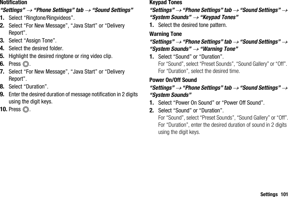 Settings 101Notification“Settings” → “Phone Settings” tab → “Sound Settings”1. Select “Ringtone/Ringvideos”.2. Select “For New Message”, “Java Start” or “Delivery Report”.3. Select “Assign Tone”.4. Select the desired folder.5. Highlight the desired ringtone or ring video clip.6. Press B.7. Select “For New Message”, “Java Start” or “Delivery Report”.8. Select “Duration”.9. Enter the desired duration of message notification in 2 digits using the digit keys.10. Press B.Keypad Tones“Settings” → “Phone Settings” tab → “Sound Settings” → “System Sounds” → “Keypad Tones”1. Select the desired tone pattern.Warning Tone“Settings” → “Phone Settings” tab → “Sound Settings” → “System Sounds” → “Warning Tone”1. Select “Sound” or “Duration”.For “Sound”, select “Preset Sounds”, “Sound Gallery” or “Off”. For “Duration”, select the desired time.Power On/Off Sound“Settings” → “Phone Settings” tab → “Sound Settings” → “System Sounds”1. Select “Power On Sound” or “Power Off Sound”.2. Select “Sound” or “Duration”.For “Sound”, select “Preset Sounds”, “Sound Gallery” or “Off”.For “Duration”, enter the desired duration of sound in 2 digits using the digit keys.