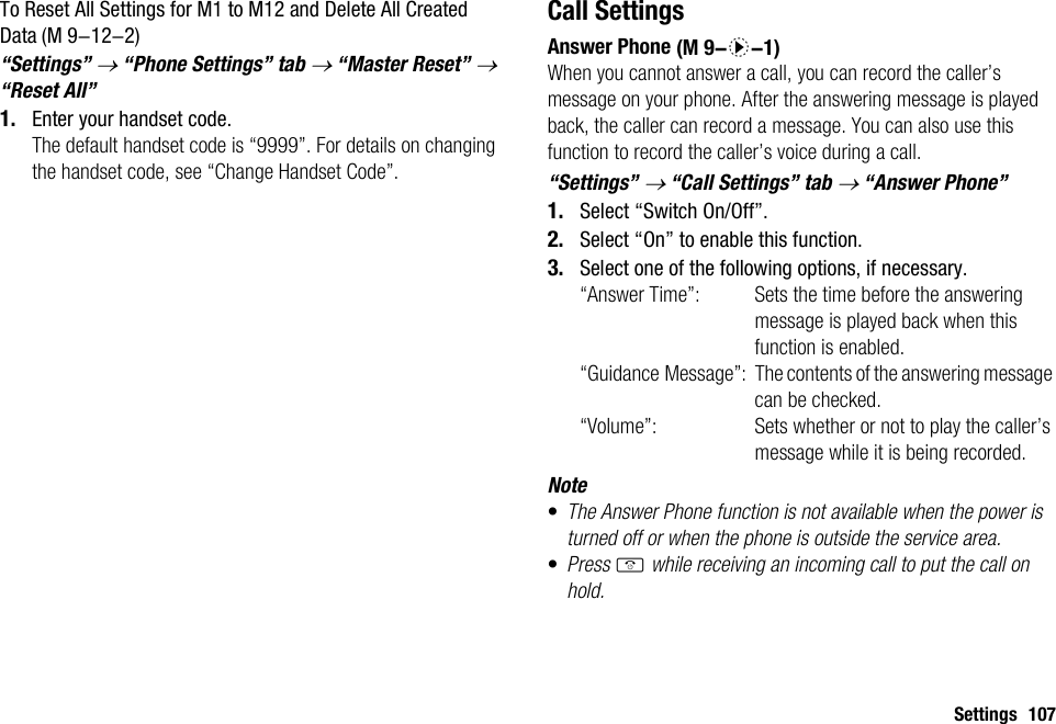 Settings 107To Reset All Settings for M1 to M12 and Delete All Created Data“Settings” → “Phone Settings” tab → “Master Reset” → “Reset All”1. Enter your handset code.The default handset code is “9999”. For details on changing the handset code, see “Change Handset Code”.Call SettingsAnswer PhoneWhen you cannot answer a call, you can record the caller’s message on your phone. After the answering message is played back, the caller can record a message. You can also use this function to record the caller’s voice during a call.“Settings” → “Call Settings” tab → “Answer Phone”1. Select “Switch On/Off”.2. Select “On” to enable this function.3. Select one of the following options, if necessary.“Answer Time”: Sets the time before the answering message is played back when this function is enabled.“Guidance Message”: The contents of the answering message can be checked.“Volume”: Sets whether or not to play the caller’s message while it is being recorded.Note•The Answer Phone function is not available when the power is turned off or when the phone is outside the service area.•Press F while receiving an incoming call to put the call on hold. (M 9-12-2)  (M 9-d-1)