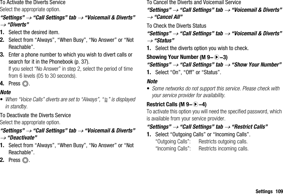 Settings 109To Activate the Diverts ServiceSelect the appropriate option.“Settings” → “Call Settings” tab → “Voicemail &amp; Diverts” → “Diverts”1. Select the desired item.2. Select from “Always”, “When Busy”, “No Answer” or “Not Reachable”.3. Enter a phone number to which you wish to divert calls or search for it in the Phonebook (p. 37).If you select “No Answer” in step 2, select the period of time from 6 levels (05 to 30 seconds).4. Press B.Note•When “Voice Calls” diverts are set to “Always”, “ ” is displayed in standby.To Deactivate the Diverts ServiceSelect the appropriate option.“Settings” → “Call Settings” tab → “Voicemail &amp; Diverts” → “Deactivate”1. Select from “Always”, “When Busy”, “No Answer” or “Not Reachable”.2. Press B.To Cancel the Diverts and Voicemail Service“Settings” → “Call Settings” tab → “Voicemail &amp; Diverts” → “Cancel All”To Check the Diverts Status“Settings” → “Call Settings” tab → “Voicemail &amp; Diverts” → “Status”1. Select the diverts option you wish to check.Showing Your Number“Settings” → “Call Settings” tab → “Show Your Number”1. Select “On”, “Off” or “Status”.Note•Some networks do not support this service. Please check with your service provider for availability.Restrict CallsTo activate this option you will need the specified password, which is available from your service provider.“Settings” → “Call Settings” tab → “Restrict Calls”1. Select “Outgoing Calls” or “Incoming Calls”.“Outgoing Calls”: Restricts outgoing calls.“Incoming Calls”: Restricts incoming calls. (M 9-d-3) (M 9-d-4)