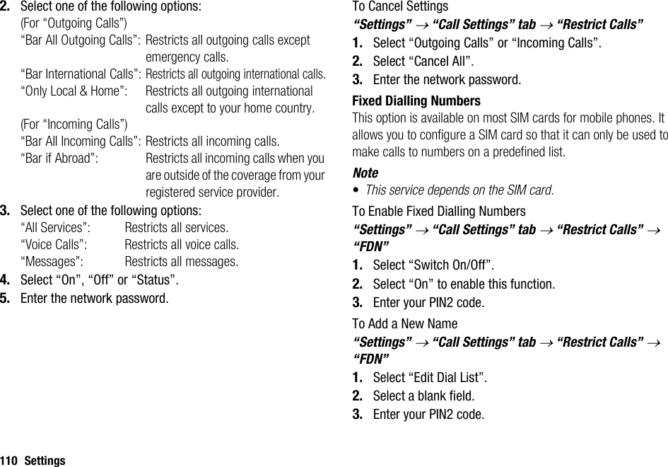 110 Settings2. Select one of the following options:(For “Outgoing Calls”)“Bar All Outgoing Calls”: Restricts all outgoing calls except emergency calls.“Bar International Calls”:Restricts all outgoing international calls.“Only Local &amp; Home”: Restricts all outgoing international calls except to your home country.(For “Incoming Calls”)“Bar All Incoming Calls”: Restricts all incoming calls.“Bar if Abroad”:  Restricts all incoming calls when you are outside of the coverage from your registered service provider.3. Select one of the following options:“All Services”:  Restricts all services.“Voice Calls”:  Restricts all voice calls.“Messages”:  Restricts all messages.4. Select “On”, “Off” or “Status”.5. Enter the network password.To Cancel Settings“Settings” → “Call Settings” tab → “Restrict Calls”1. Select “Outgoing Calls” or “Incoming Calls”.2. Select “Cancel All”.3. Enter the network password.Fixed Dialling NumbersThis option is available on most SIM cards for mobile phones. It allows you to configure a SIM card so that it can only be used to make calls to numbers on a predefined list.Note•This service depends on the SIM card.To Enable Fixed Dialling Numbers“Settings” → “Call Settings” tab → “Restrict Calls” → “FDN”1. Select “Switch On/Off”.2. Select “On” to enable this function.3. Enter your PIN2 code.To Add a New Name“Settings” → “Call Settings” tab → “Restrict Calls” → “FDN”1. Select “Edit Dial List”.2. Select a blank field.3. Enter your PIN2 code.