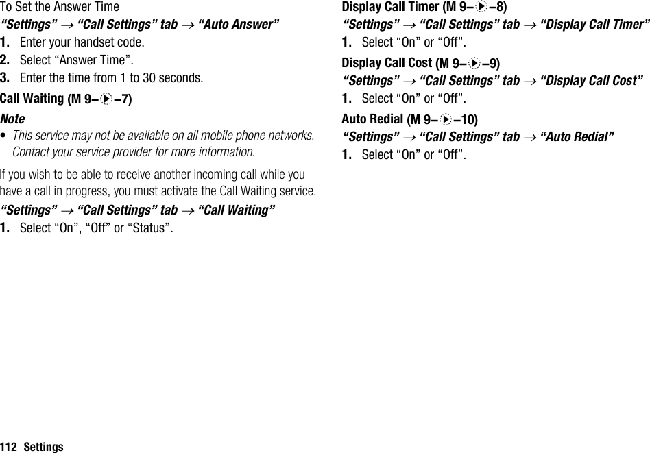 112 SettingsTo Set the Answer Time“Settings” → “Call Settings” tab → “Auto Answer”1. Enter your handset code.2. Select “Answer Time”.3. Enter the time from 1 to 30 seconds.Call WaitingNote•This service may not be available on all mobile phone networks. Contact your service provider for more information.If you wish to be able to receive another incoming call while you have a call in progress, you must activate the Call Waiting service.“Settings” → “Call Settings” tab → “Call Waiting”1. Select “On”, “Off” or “Status”.Display Call Timer“Settings” → “Call Settings” tab → “Display Call Timer”1. Select “On” or “Off”.Display Call Cost“Settings” → “Call Settings” tab → “Display Call Cost”1. Select “On” or “Off”.Auto Redial“Settings” → “Call Settings” tab → “Auto Redial”1. Select “On” or “Off”. (M 9-d-7) (M 9-d-8) (M 9-d-9) (M 9-d-10)