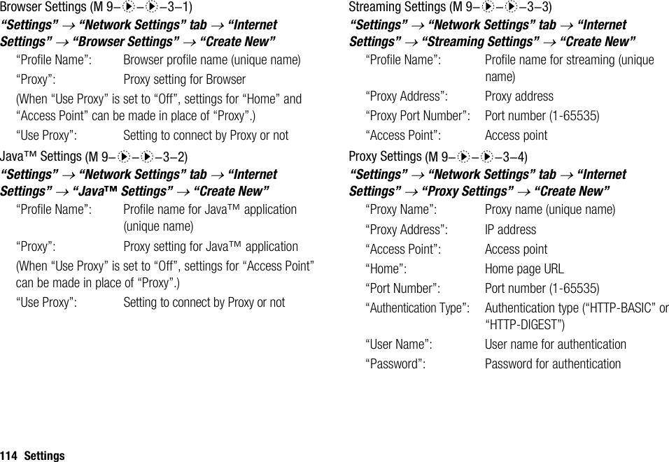 114 SettingsBrowser Settings“Settings” → “Network Settings” tab → “Internet Settings” → “Browser Settings” → “Create New”“Profile Name”:  Browser profile name (unique name)“Proxy”:  Proxy setting for Browser(When “Use Proxy” is set to “Off”, settings for “Home” and “Access Point” can be made in place of “Proxy”.)“Use Proxy”:  Setting to connect by Proxy or notJava™ Settings“Settings” → “Network Settings” tab → “Internet Settings” → “Java™ Settings” → “Create New”“Profile Name”: Profile name for Java™ application (unique name)“Proxy”: Proxy setting for Java™ application(When “Use Proxy” is set to “Off”, settings for “Access Point” can be made in place of “Proxy”.)“Use Proxy”:Setting to connect by Proxy or notStreaming Settings“Settings” → “Network Settings” tab → “Internet Settings” → “Streaming Settings” → “Create New”“Profile Name”: Profile name for streaming (unique name)“Proxy Address”: Proxy address“Proxy Port Number”: Port number (1-65535)“Access Point”: Access pointProxy Settings“Settings” → “Network Settings” tab → “Internet Settings” → “Proxy Settings” → “Create New”“Proxy Name”:  Proxy name (unique name)“Proxy Address”: IP address“Access Point”: Access point“Home”: Home page URL“Port Number”: Port number (1-65535)“Authentication Type”: Authentication type (“HTTP-BASIC” or “HTTP-DIGEST”)“User Name”: User name for authentication“Password”: Password for authentication (M 9-d-d-3-1) (M 9-d-d-3-2) (M 9-d-d-3-3) (M 9-d-d-3-4)