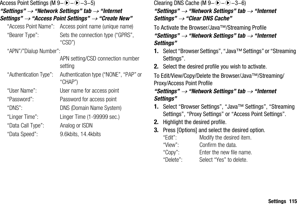 Settings 115Access Point Settings“Settings” → “Network Settings” tab → “Internet Settings” → “Access Point Settings” → “Create New”“Access Point Name”: Access point name (unique name)“Bearer Type”: Sets the connection type (“GPRS”, “CSD”)“APN”/”Dialup Number”:APN setting/CSD connection number setting“Authentication Type”: Authentication type (“NONE”, “PAP” or “CHAP”)“User Name”: User name for access point“Password”: Password for access point“DNS”: DNS (Domain Name System)“Linger Time”: Linger Time (1-99999 sec.)“Data Call Type”: Analog or ISDN“Data Speed”: 9.6kbits, 14.4kbitsClearing DNS Cache“Settings” → “Network Settings” tab → “Internet Settings” → “Clear DNS Cache”To Activate the Browser/Java™/Streaming Profile“Settings” → “Network Settings” tab → “Internet Settings”1. Select “Browser Settings”, “Java™ Settings” or “Streaming Settings”.2. Select the desired profile you wish to activate.To Edit/View/Copy/Delete the Browser/Java™/Streaming/Proxy/Access Point Profile“Settings” → “Network Settings” tab → “Internet Settings”1. Select “Browser Settings”, “Java™ Settings”, “Streaming Settings”, “Proxy Settings” or “Access Point Settings”.2. Highlight the desired profile.3. Press [Options] and select the desired option.“Edit”: Modify the desired item.“View”: Confirm the data.“Copy”: Enter the new file name.“Delete”: Select “Yes” to delete. (M 9-d-d-3-5)  (M 9-d-d-3-6)