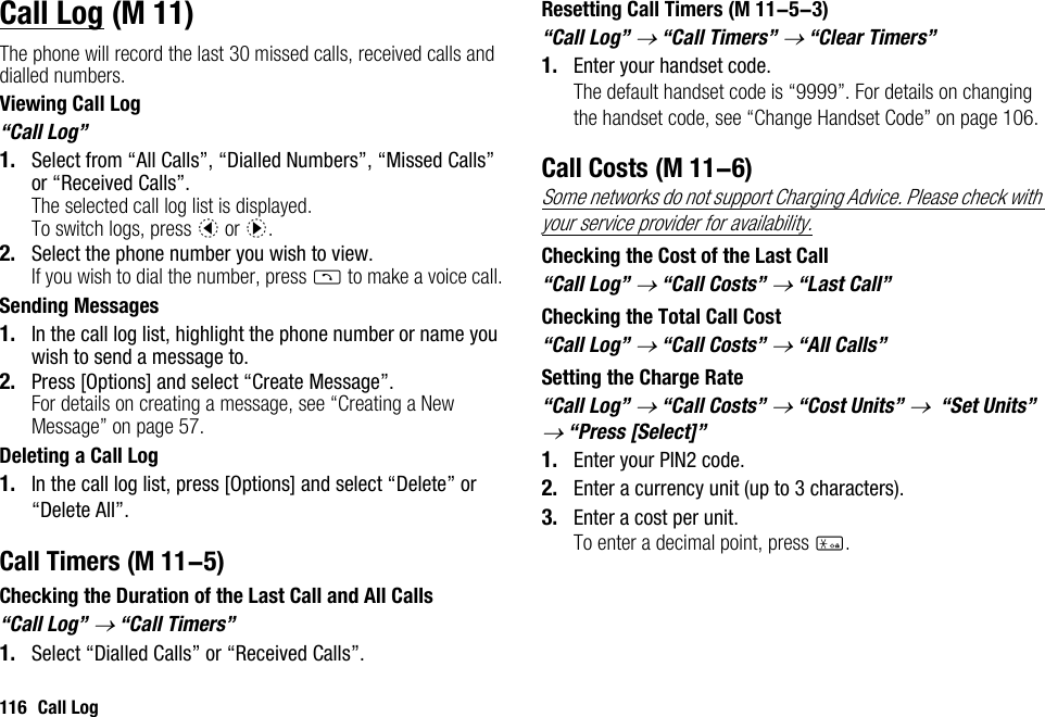 116 Call LogCall LogThe phone will record the last 30 missed calls, received calls and dialled numbers.Viewing Call Log“Call Log”1. Select from “All Calls”, “Dialled Numbers”, “Missed Calls” or “Received Calls”.The selected call log list is displayed.To switch logs, press c or d.2. Select the phone number you wish to view.If you wish to dial the number, press D to make a voice call.Sending Messages1. In the call log list, highlight the phone number or name you wish to send a message to.2. Press [Options] and select “Create Message”.For details on creating a message, see “Creating a New Message” on page 57.Deleting a Call Log1. In the call log list, press [Options] and select “Delete” or “Delete All”.Call TimersChecking the Duration of the Last Call and All Calls“Call Log” → “Call Timers”1. Select “Dialled Calls” or “Received Calls”.Resetting Call Timers“Call Log” → “Call Timers” → “Clear Timers”1. Enter your handset code.The default handset code is “9999”. For details on changing the handset code, see “Change Handset Code” on page 106.Call CostsSome networks do not support Charging Advice. Please check with your service provider for availability.Checking the Cost of the Last Call“Call Log” → “Call Costs” → “Last Call”Checking the Total Call Cost“Call Log” → “Call Costs” → “All Calls”Setting the Charge Rate“Call Log” → “Call Costs” → “Cost Units” →  “Set Units” → “Press [Select]”1. Enter your PIN2 code.2. Enter a currency unit (up to 3 characters).3. Enter a cost per unit.To enter a decimal point, press P. (M 11) (M 11-5) (M 11-5-3) (M 11-6)