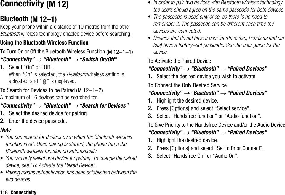 118 ConnectivityConnectivityBluetoothKeep your phone within a distance of 10 metres from the other Bluetooth wireless technology enabled device before searching.Using the Bluetooth Wireless FunctionTo Turn On or Off the Bluetooth Wireless Function“Connectivity” → “Bluetooth” → “Switch On/Off”1. Select “On” or “Off”.When “On” is selected, the Bluetooth wireless setting is activated, and “ ” is displayed.To Search for Devices to be PairedA maximum of 16 devices can be searched for.“Connectivity” → “Bluetooth” → “Search for Devices”1. Select the desired device for pairing.2. Enter the device passcode.Note•You can search for devices even when the Bluetooth wireless function is off. Once pairing is started, the phone turns the Bluetooth wireless function on automatically.•You can only select one device for pairing. To change the paired device, see “To Activate the Paired Device”.•Pairing means authentication has been established between the two devices.•In order to pair two devices with Bluetooth wireless technology, the users should agree on the same passcode for both devices.•The passcode is used only once, so there is no need to remember it. The passcode can be different each time the devices are connected.•Devices that do not have a user interface (i.e., headsets and car kits) have a factory-set passcode. See the user guide for the device.To Activate the Paired Device“Connectivity” → “Bluetooth” → “Paired Devices”1. Select the desired device you wish to activate.To Connect the Only Desired Service“Connectivity” → “Bluetooth” → “Paired Devices”1. Highlight the desired device.2. Press [Options] and select “Select service”.3. Select “Handsfree function” or “Audio function”.To Give Priority to the Handsfree Device and/or the Audio Device“Connectivity” → “Bluetooth” → “Paired Devices”1. Highlight the desired device.2. Press [Options] and select “Set to Prior Connect”.3. Select “Handsfree On” or “Audio On”. (M 12) (M 12-1) (M 12-1-1) (M 12-1-2)