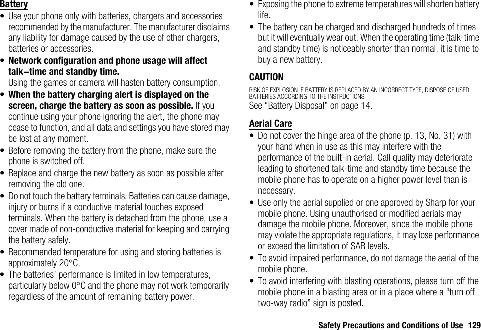 Safety Precautions and Conditions of Use 129Battery• Use your phone only with batteries, chargers and accessories recommended by the manufacturer. The manufacturer disclaims any liability for damage caused by the use of other chargers, batteries or accessories.•Network configuration and phone usage will affect talk-time and standby time.Using the games or camera will hasten battery consumption.•When the battery charging alert is displayed on the screen, charge the battery as soon as possible. If you continue using your phone ignoring the alert, the phone may cease to function, and all data and settings you have stored may be lost at any moment.• Before removing the battery from the phone, make sure the phone is switched off.• Replace and charge the new battery as soon as possible after removing the old one.• Do not touch the battery terminals. Batteries can cause damage, injury or burns if a conductive material touches exposed terminals. When the battery is detached from the phone, use a cover made of non-conductive material for keeping and carrying the battery safely.• Recommended temperature for using and storing batteries is approximately 20°C.• The batteries’ performance is limited in low temperatures, particularly below 0°C and the phone may not work temporarily regardless of the amount of remaining battery power.• Exposing the phone to extreme temperatures will shorten battery life.• The battery can be charged and discharged hundreds of times but it will eventually wear out. When the operating time (talk-time and standby time) is noticeably shorter than normal, it is time to buy a new battery.CAUTIONRISK OF EXPLOSION IF BATTERY IS REPLACED BY AN INCORRECT TYPE, DISPOSE OF USED BATTERIES ACCORDING TO THE INSTRUCTIONSSee “Battery Disposal” on page 14.Aerial Care• Do not cover the hinge area of the phone (p. 13, No. 31) with your hand when in use as this may interfere with the performance of the built-in aerial. Call quality may deteriorate leading to shortened talk-time and standby time because the mobile phone has to operate on a higher power level than is necessary.• Use only the aerial supplied or one approved by Sharp for your mobile phone. Using unauthorised or modified aerials may damage the mobile phone. Moreover, since the mobile phone may violate the appropriate regulations, it may lose performance or exceed the limitation of SAR levels.• To avoid impaired performance, do not damage the aerial of the mobile phone.• To avoid interfering with blasting operations, please turn off the mobile phone in a blasting area or in a place where a “turn off two-way radio” sign is posted.