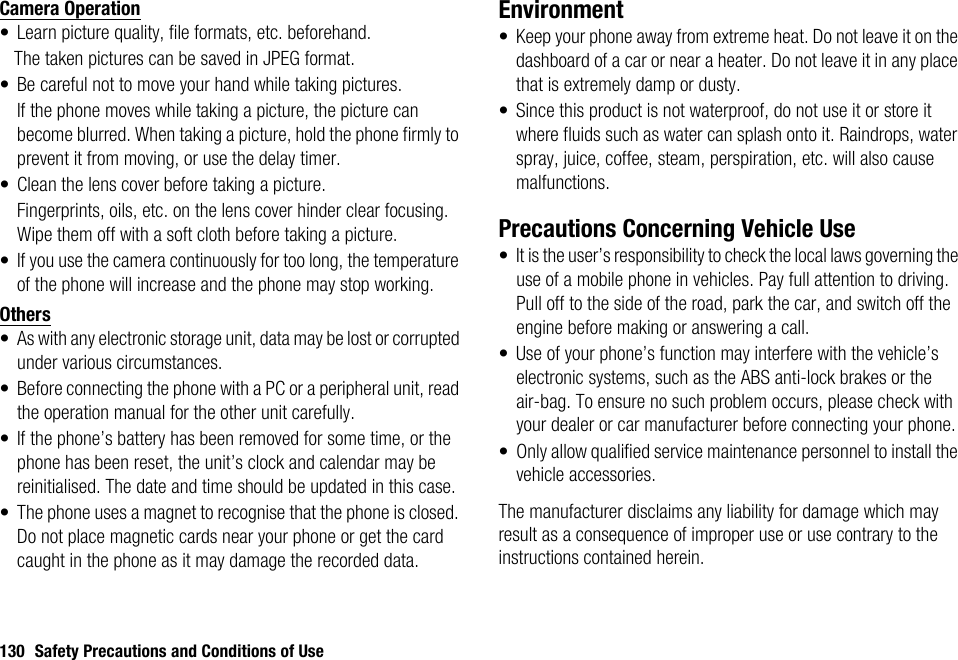 130 Safety Precautions and Conditions of UseCamera Operation• Learn picture quality, file formats, etc. beforehand.The taken pictures can be saved in JPEG format.• Be careful not to move your hand while taking pictures.If the phone moves while taking a picture, the picture can become blurred. When taking a picture, hold the phone firmly to prevent it from moving, or use the delay timer.• Clean the lens cover before taking a picture.Fingerprints, oils, etc. on the lens cover hinder clear focusing. Wipe them off with a soft cloth before taking a picture.• If you use the camera continuously for too long, the temperature of the phone will increase and the phone may stop working.Others• As with any electronic storage unit, data may be lost or corrupted under various circumstances.• Before connecting the phone with a PC or a peripheral unit, read the operation manual for the other unit carefully.• If the phone’s battery has been removed for some time, or the phone has been reset, the unit’s clock and calendar may be reinitialised. The date and time should be updated in this case.• The phone uses a magnet to recognise that the phone is closed. Do not place magnetic cards near your phone or get the card caught in the phone as it may damage the recorded data.Environment• Keep your phone away from extreme heat. Do not leave it on the dashboard of a car or near a heater. Do not leave it in any place that is extremely damp or dusty.• Since this product is not waterproof, do not use it or store it where fluids such as water can splash onto it. Raindrops, water spray, juice, coffee, steam, perspiration, etc. will also cause malfunctions.Precautions Concerning Vehicle Use• It is the user’s responsibility to check the local laws governing the use of a mobile phone in vehicles. Pay full attention to driving. Pull off to the side of the road, park the car, and switch off the engine before making or answering a call.• Use of your phone’s function may interfere with the vehicle’s electronic systems, such as the ABS anti-lock brakes or the air-bag. To ensure no such problem occurs, please check with your dealer or car manufacturer before connecting your phone.• Only allow qualified service maintenance personnel to install the vehicle accessories.The manufacturer disclaims any liability for damage which may result as a consequence of improper use or use contrary to the instructions contained herein.