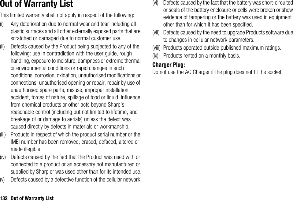 132 Out of Warranty ListOut of Warranty ListThis limited warranty shall not apply in respect of the following:(i) Any deterioration due to normal wear and tear including all plastic surfaces and all other externally exposed parts that are scratched or damaged due to normal customer use.(ii) Defects caused by the Product being subjected to any of the following: use in contradiction with the user guide, rough handling, exposure to moisture, dampness or extreme thermal or environmental conditions or rapid changes in such conditions, corrosion, oxidation, unauthorised modifications or connections, unauthorised opening or repair, repair by use of unauthorised spare parts, misuse, improper installation, accident, forces of nature, spillage of food or liquid, influence from chemical products or other acts beyond Sharp’s reasonable control (including but not limited to lifetime, and breakage of or damage to aerials) unless the defect was caused directly by defects in materials or workmanship.(iii) Products in respect of which the product serial number or the IMEI number has been removed, erased, defaced, altered or made illegible.(iv) Defects caused by the fact that the Product was used with or connected to a product or an accessory not manufactured or supplied by Sharp or was used other than for its intended use.(v) Defects caused by a defective function of the cellular network.(vi) Defects caused by the fact that the battery was short-circuited or seals of the battery enclosure or cells were broken or show evidence of tampering or the battery was used in equipment other than for which it has been specified.(vii) Defects caused by the need to upgrade Products software due to changes in cellular network parameters.(viii) Products operated outside published maximum ratings.(ix) Products rented on a monthly basis.Charger Plug:Do not use the AC Charger if the plug does not fit the socket.