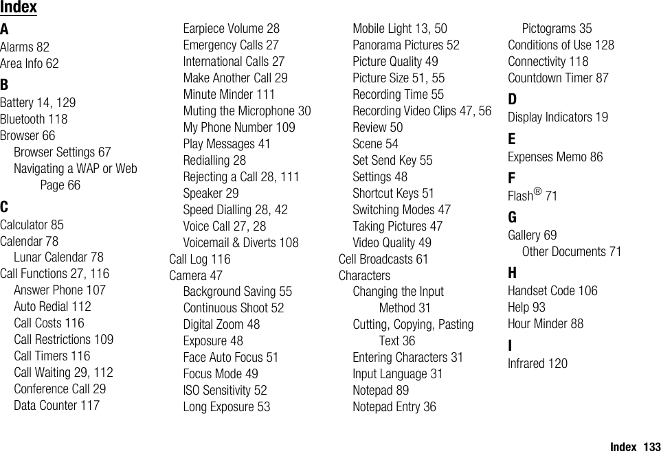 Index 133IndexAAlarms 82Area Info 62BBattery 14, 129Bluetooth 118Browser 66Browser Settings 67Navigating a WAP or Web Page 66CCalculator 85Calendar 78Lunar Calendar 78Call Functions 27, 116Answer Phone 107Auto Redial 112Call Costs 116Call Restrictions 109Call Timers 116Call Waiting 29, 112Conference Call 29Data Counter 117Earpiece Volume 28Emergency Calls 27International Calls 27Make Another Call 29Minute Minder 111Muting the Microphone 30My Phone Number 109Play Messages 41Redialling 28Rejecting a Call 28, 111Speaker 29Speed Dialling 28, 42Voice Call 27, 28Voicemail &amp; Diverts 108Call Log 116Camera 47Background Saving 55Continuous Shoot 52Digital Zoom 48Exposure 48Face Auto Focus 51Focus Mode 49ISO Sensitivity 52Long Exposure 53Mobile Light 13, 50Panorama Pictures 52Picture Quality 49Picture Size 51, 55Recording Time 55Recording Video Clips 47, 56Review 50Scene 54Set Send Key 55Settings 48Shortcut Keys 51Switching Modes 47Taking Pictures 47Video Quality 49Cell Broadcasts 61CharactersChanging the Input Method 31Cutting, Copying, Pasting Text 36Entering Characters 31Input Language 31Notepad 89Notepad Entry 36Pictograms 35Conditions of Use 128Connectivity 118Countdown Timer 87DDisplay Indicators 19EExpenses Memo 86FFlash®71GGallery 69Other Documents 71HHandset Code 106Help 93Hour Minder 88IInfrared 120