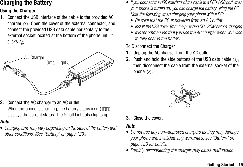 Getting Started 15Charging the BatteryUsing the Charger1. Connect the USB interface of the cable to the provided AC charger  . Open the cover of the external connector, and connect the provided USB data cable horizontally to the external socket located at the bottom of the phone until it clicks .2. Connect the AC charger to an AC outlet.When the phone is charging, the battery status icon ( ) displays the current status. The Small Light also lights up.Note•Charging time may vary depending on the state of the battery and other conditions. (See “Battery” on page 129.)•If you connect the USB interface of the cable to a PC’s USB port when your phone is turned on, you can charge the battery using the PC.Note the following when charging your phone with a PC:•Be sure that the PC is powered from an AC outlet.•Install the USB driver from the provided CD-ROM before charging.•It is recommended that you use the AC charger when you wish to fully charge the battery.To Disconnect the Charger1. Unplug the AC charger from the AC outlet.2. Push and hold the side buttons of the USB data cable  , then disconnect the cable from the external socket of the phone .3. Close the cover.Note•Do not use any non-approved chargers as they may damage your phone and invalidate any warranties, see “Battery” on page 129 for details.•Forcibly disconnecting the charger may cause malfunction.12AC ChargerSmall Light
