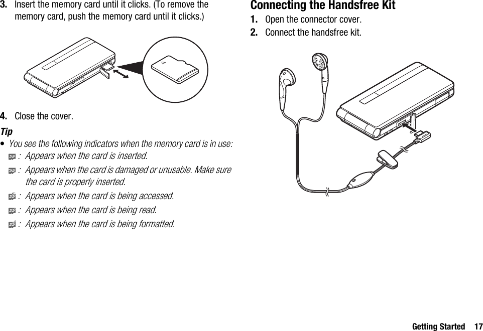 Getting Started 173. Insert the memory card until it clicks. (To remove the memory card, push the memory card until it clicks.)4. Close the cover.Tip•You see the following indicators when the memory card is in use:: Appears when the card is inserted.: Appears when the card is damaged or unusable. Make sure the card is properly inserted.: Appears when the card is being accessed.: Appears when the card is being read.: Appears when the card is being formatted.Connecting the Handsfree Kit1. Open the connector cover.2. Connect the handsfree kit.