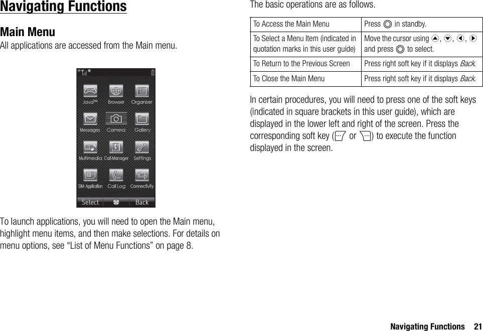 Navigating Functions 21Navigating FunctionsMain MenuAll applications are accessed from the Main menu.To launch applications, you will need to open the Main menu, highlight menu items, and then make selections. For details on menu options, see “List of Menu Functions” on page 8.The basic operations are as follows.In certain procedures, you will need to press one of the soft keys (indicated in square brackets in this user guide), which are displayed in the lower left and right of the screen. Press the corresponding soft key (A or C) to execute the function displayed in the screen.To Access the Main Menu Press B in standby.To Select a Menu Item (indicated in quotation marks in this user guide)Move the cursor using a, b, c, d and press B to select.To Return to the Previous Screen Press right soft key if it displays Back.To Close the Main Menu Press right soft key if it displays Back.
