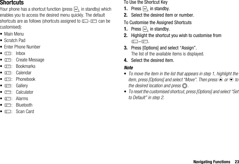 Navigating Functions 23ShortcutsYour phone has a shortcut function (press E in standby) which enables you to access the desired menu quickly. The default shortcuts are as follows (shortcuts assigned to Q-O can be customised):• Main Menu• Scratch Pad• Enter Phone Number•G: Inbox•H: Create Message•I:Bookmarks•J:Calendar•K: Phonebook•L: Gallery•M:Calculator•N:Alarms•O: Bluetooth•Q:Scan CardTo Use the Shortcut Key1. Press E in standby.2. Select the desired item or number.To Customise the Assigned Shortcuts1. Press E in standby.2. Highlight the shortcut you wish to customise from Q-O.3. Press [Options] and select “Assign”.The list of the available items is displayed.4. Select the desired item.Note•To move the item in the list that appears in step 1, highlight the item, press [Options] and select “Move”. Then press a or b to the desired location and press B.•To reset the customised shortcut, press [Options] and select “Set to Default” in step 2.