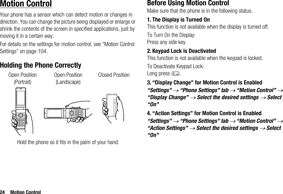 24 Motion ControlMotion ControlYour phone has a sensor which can detect motion or changes in direction. You can change the picture being displayed or enlarge or shrink the contents of the screen in specified applications, just by moving it in a certain way.For details on the settings for motion control, see “Motion Control Settings” on page 104.Holding the Phone CorrectlyBefore Using Motion ControlMake sure that the phone is in the following status.1. The Display is Turned OnThis function is not available when the display is turned off.To Turn On the Display:Press any side key.2. Keypad Lock is DeactivatedThis function is not available when the keypad is locked.To Deactivate Keypad Lock:Long press P.3. “Display Change” for Motion Control is Enabled“Settings” → “Phone Settings” tab → “Motion Control” → “Display Change” → Select the desired settings → Select “On”4. “Action Settings” for Motion Control is Enabled“Settings” → “Phone Settings” tab → “Motion Control” → “Action Settings” → Select the desired settings → Select “On”Hold the phone so it fits in the palm of your hand.Open Position(Portrait)Closed PositionOpen Position(Landscape)