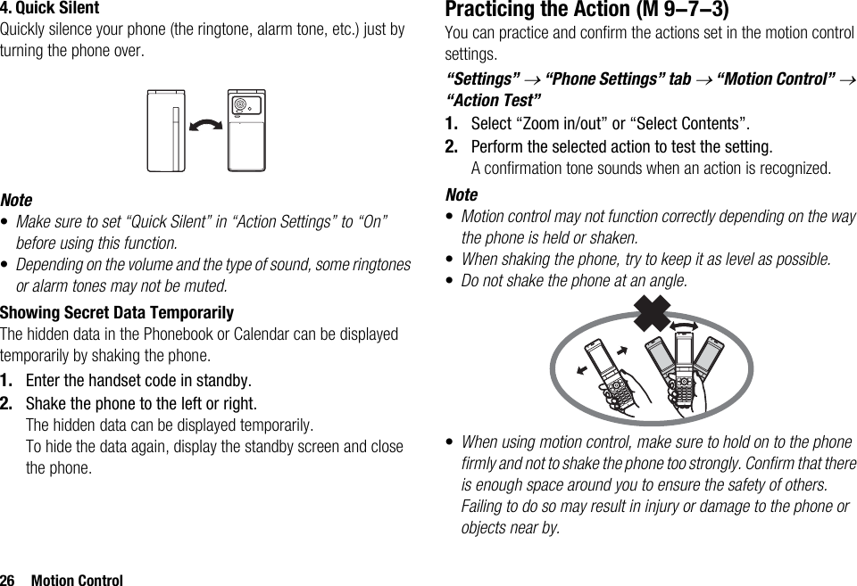 26 Motion Control4. Quick SilentQuickly silence your phone (the ringtone, alarm tone, etc.) just by turning the phone over.Note•Make sure to set “Quick Silent” in “Action Settings” to “On” before using this function.•Depending on the volume and the type of sound, some ringtones or alarm tones may not be muted.Showing Secret Data TemporarilyThe hidden data in the Phonebook or Calendar can be displayed temporarily by shaking the phone.1. Enter the handset code in standby.2. Shake the phone to the left or right.The hidden data can be displayed temporarily.To hide the data again, display the standby screen and close the phone.Practicing the ActionYou can practice and confirm the actions set in the motion control settings.“Settings” → “Phone Settings” tab → “Motion Control” → “Action Test”1. Select “Zoom in/out” or “Select Contents”.2. Perform the selected action to test the setting.A confirmation tone sounds when an action is recognized.Note•Motion control may not function correctly depending on the way the phone is held or shaken.•When shaking the phone, try to keep it as level as possible.•Do not shake the phone at an angle.•When using motion control, make sure to hold on to the phone firmly and not to shake the phone too strongly. Confirm that there is enough space around you to ensure the safety of others. Failing to do so may result in injury or damage to the phone or objects near by. (M 9-7-3)
