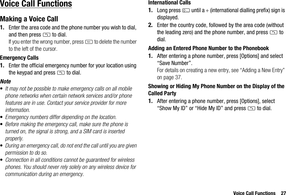 Voice Call Functions 27Voice Call FunctionsMaking a Voice Call1. Enter the area code and the phone number you wish to dial, and then press D to dial.If you enter the wrong number, press U to delete the number to the left of the cursor.Emergency Calls1. Enter the official emergency number for your location using the keypad and press D to dial.Note•It may not be possible to make emergency calls on all mobile phone networks when certain network services and/or phone features are in use. Contact your service provider for more information.•Emergency numbers differ depending on the location.•Before making the emergency call, make sure the phone is turned on, the signal is strong, and a SIM card is inserted properly.•During an emergency call, do not end the call until you are given permission to do so.•Connection in all conditions cannot be guaranteed for wireless phones. You should never rely solely on any wireless device for communication during an emergency.International Calls1. Long press Q until a + (international dialling prefix) sign is displayed.2. Enter the country code, followed by the area code (without the leading zero) and the phone number, and press D to dial.Adding an Entered Phone Number to the Phonebook1. After entering a phone number, press [Options] and select “Save Number”.For details on creating a new entry, see “Adding a New Entry” on page 37.Showing or Hiding My Phone Number on the Display of the Called Party1. After entering a phone number, press [Options], select “Show My ID” or “Hide My ID” and press D to dial.