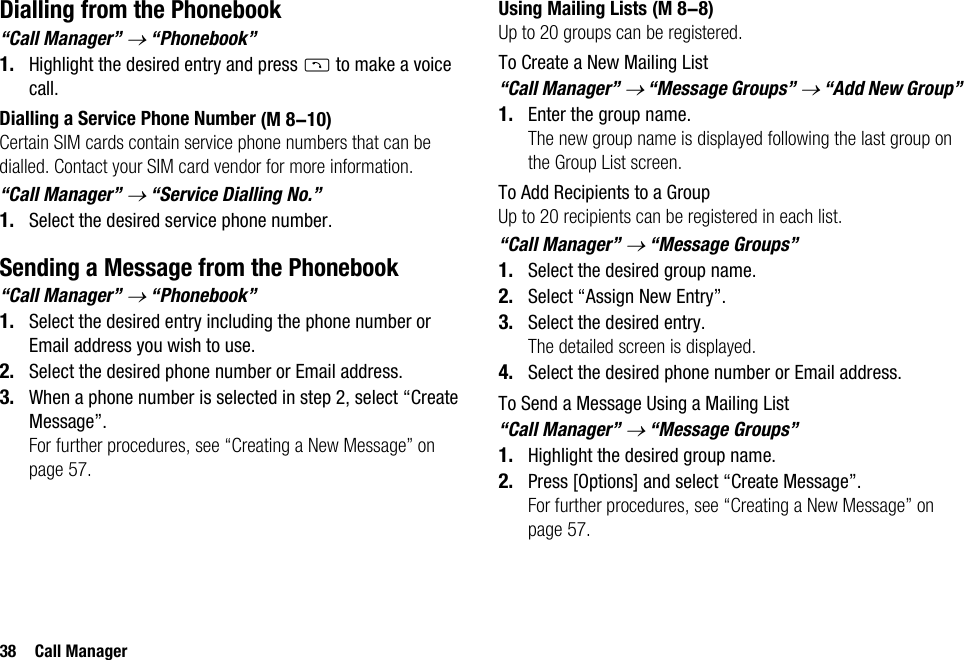 38 Call ManagerDialling from the Phonebook“Call Manager” → “Phonebook”1. Highlight the desired entry and press D to make a voice call.Dialling a Service Phone NumberCertain SIM cards contain service phone numbers that can be dialled. Contact your SIM card vendor for more information.“Call Manager” → “Service Dialling No.”1. Select the desired service phone number.Sending a Message from the Phonebook“Call Manager” → “Phonebook”1. Select the desired entry including the phone number or Email address you wish to use.2. Select the desired phone number or Email address.3. When a phone number is selected in step 2, select “Create Message”.For further procedures, see “Creating a New Message” on page 57.Using Mailing ListsUp to 20 groups can be registered.To Create a New Mailing List“Call Manager” → “Message Groups” → “Add New Group”1. Enter the group name.The new group name is displayed following the last group on the Group List screen.To Add Recipients to a GroupUp to 20 recipients can be registered in each list.“Call Manager” → “Message Groups”1. Select the desired group name.2. Select “Assign New Entry”.3. Select the desired entry.The detailed screen is displayed.4. Select the desired phone number or Email address.To Send a Message Using a Mailing List“Call Manager” → “Message Groups”1. Highlight the desired group name.2. Press [Options] and select “Create Message”.For further procedures, see “Creating a New Message” on page 57. (M 8-10) (M 8-8)