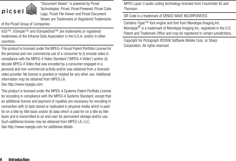 4 Introduction“Document Viewer” is powered by Picsel Technologies. Picsel, Picsel Powered, Picsel Cube Logo, Picsel File Viewer and Picsel Document Viewer are Trademarks or Registered Trademarks of the Picsel Group of Companies.IrSS™, IrSimple™ and IrSimpleShot™ are trademarks or registered trademarks of the Infrared Data Association in the U.S.A. and/or in other countries.This product is licensed under the MPEG-4 Visual Patent Portfolio License for the personal and non-commercial use of a consumer to (i) encode video in compliance with the MPEG-4 Video Standard (“MPEG-4 Video”) and/or (ii) decode MPEG-4 Video that was encoded by a consumer engaged in a personal and non-commercial activity and/or was obtained from a licensed video provider. No license is granted or implied for any other use. Additional information may be obtained from MPEG LA. See http://www.mpegla.com.This product is licensed under the MPEG-4 Systems Patent Portfolio License for encoding in compliance with the MPEG-4 Systems Standard, except that an additional license and payment of royalties are necessary for encoding in connection with (i) data stored or replicated in physical media which is paid for on a title by title basis and/or (ii) data which is paid for on a title by title basis and is transmitted to an end user for permanent storage and/or use. Such additional license may be obtained from MPEG LA, LLC. See http://www.mpegla.com for additional details.MPEG Layer-3 audio coding technology licensed from Fraunhofer IIS and Thomson.QR Code is a trademark of DENSO WAVE INCORPORATED.Contains iType™ font engine and font from Monotype Imaging Inc.Monotype® is a trademark of Monotype Imaging Inc. registered in the U.S. Patent and Trademark Office and may be registered in certain jurisdictions.Copyright for Pictograph ©2008 Softbank Mobile Corp. or Sharp Corporation. All rights reserved.