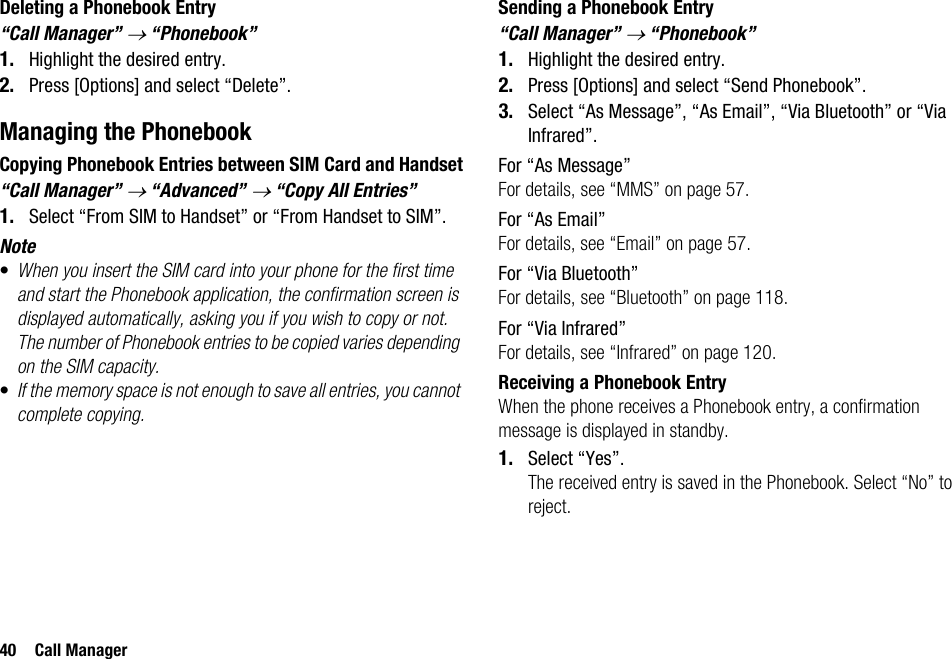 40 Call ManagerDeleting a Phonebook Entry“Call Manager” → “Phonebook”1. Highlight the desired entry.2. Press [Options] and select “Delete”.Managing the PhonebookCopying Phonebook Entries between SIM Card and Handset“Call Manager” → “Advanced” → “Copy All Entries”1. Select “From SIM to Handset” or “From Handset to SIM”.Note•When you insert the SIM card into your phone for the first time and start the Phonebook application, the confirmation screen is displayed automatically, asking you if you wish to copy or not. The number of Phonebook entries to be copied varies depending on the SIM capacity.•If the memory space is not enough to save all entries, you cannot complete copying.Sending a Phonebook Entry“Call Manager” → “Phonebook”1. Highlight the desired entry.2. Press [Options] and select “Send Phonebook”.3. Select “As Message”, “As Email”, “Via Bluetooth” or “Via Infrared”.For “As Message”For details, see “MMS” on page 57.For “As Email”For details, see “Email” on page 57.For “Via Bluetooth”For details, see “Bluetooth” on page 118.For “Via Infrared”For details, see “Infrared” on page 120.Receiving a Phonebook EntryWhen the phone receives a Phonebook entry, a confirmation message is displayed in standby.1. Select “Yes”.The received entry is saved in the Phonebook. Select “No” to reject.