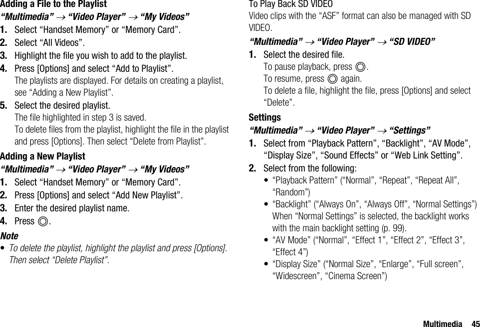 Multimedia 45Adding a File to the Playlist“Multimedia” → “Video Player” → “My Videos”1. Select “Handset Memory” or “Memory Card”.2. Select “All Videos”.3. Highlight the file you wish to add to the playlist.4. Press [Options] and select “Add to Playlist”.The playlists are displayed. For details on creating a playlist, see “Adding a New Playlist”.5. Select the desired playlist.The file highlighted in step 3 is saved.To delete files from the playlist, highlight the file in the playlist and press [Options]. Then select “Delete from Playlist”.Adding a New Playlist“Multimedia” → “Video Player” → “My Videos”1. Select “Handset Memory” or “Memory Card”.2. Press [Options] and select “Add New Playlist”.3. Enter the desired playlist name.4. Press B.Note•To delete the playlist, highlight the playlist and press [Options]. Then select “Delete Playlist”.To Play Back SD VIDEOVideo clips with the “ASF” format can also be managed with SD VIDEO.“Multimedia” → “Video Player” → “SD VIDEO”1. Select the desired file.To pause playback, press B.To resume, press B again.To delete a file, highlight the file, press [Options] and select “Delete”.Settings“Multimedia” → “Video Player” → “Settings”1. Select from “Playback Pattern”, “Backlight”, “AV Mode”, “Display Size”, “Sound Effects” or “Web Link Setting”.2. Select from the following:• “Playback Pattern” (“Normal”, “Repeat”, “Repeat All”, “Random”)• “Backlight” (“Always On”, “Always Off”, “Normal Settings”)When “Normal Settings” is selected, the backlight works with the main backlight setting (p. 99).• “AV Mode” (“Normal”, “Effect 1”, “Effect 2”, “Effect 3”, “Effect 4”)• “Display Size” (“Normal Size”, “Enlarge”, “Full screen”, “Widescreen”, “Cinema Screen”)