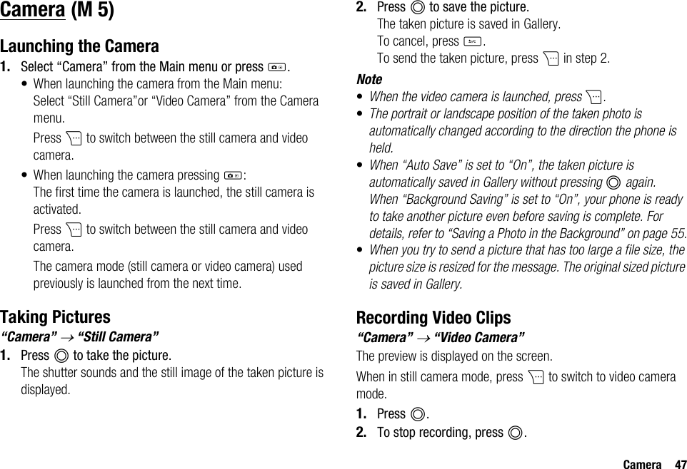 Camera 47CameraLaunching the Camera1. Select “Camera” from the Main menu or press h.• When launching the camera from the Main menu:Select “Still Camera”or “Video Camera” from the Camera menu.Press C to switch between the still camera and video camera.• When launching the camera pressing h:The first time the camera is launched, the still camera is activated.Press C to switch between the still camera and video camera.The camera mode (still camera or video camera) used previously is launched from the next time.Taking Pictures“Camera” → “Still Camera”1. Press B to take the picture.The shutter sounds and the still image of the taken picture is displayed.2. Press B to save the picture.The taken picture is saved in Gallery.To cancel, press U.To send the taken picture, press C in step 2.Note•When the video camera is launched, press C.•The portrait or landscape position of the taken photo is automatically changed according to the direction the phone is held.•When “Auto Save” is set to “On”, the taken picture is automatically saved in Gallery without pressing B again. When “Background Saving” is set to “On”, your phone is ready to take another picture even before saving is complete. For details, refer to “Saving a Photo in the Background” on page 55.•When you try to send a picture that has too large a file size, the picture size is resized for the message. The original sized picture is saved in Gallery.Recording Video Clips“Camera” → “Video Camera”The preview is displayed on the screen.When in still camera mode, press C to switch to video camera mode.1. Press B.2. To stop recording, press B. (M 5)