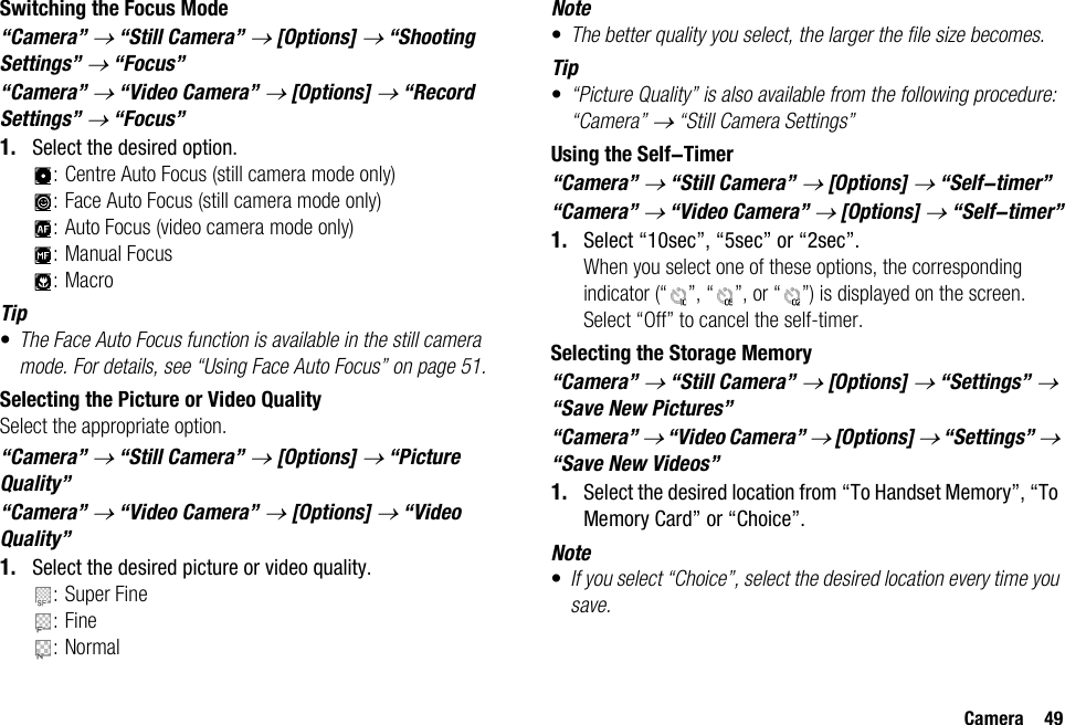 Camera 49Switching the Focus Mode“Camera” → “Still Camera” → [Options] → “Shooting Settings” → “Focus”“Camera” → “Video Camera” → [Options] → “Record Settings” → “Focus”1. Select the desired option.: Centre Auto Focus (still camera mode only): Face Auto Focus (still camera mode only): Auto Focus (video camera mode only): Manual Focus:MacroTip•The Face Auto Focus function is available in the still camera mode. For details, see “Using Face Auto Focus” on page 51.Selecting the Picture or Video QualitySelect the appropriate option.“Camera” → “Still Camera” → [Options] → “Picture Quality”“Camera” → “Video Camera” → [Options] → “Video Quality”1. Select the desired picture or video quality.: Super Fine:Fine:NormalNote•The better quality you select, the larger the file size becomes.Tip•“Picture Quality” is also available from the following procedure: “Camera” → “Still Camera Settings”Using the Self-Timer“Camera” → “Still Camera” → [Options] → “Self-timer”“Camera” → “Video Camera” → [Options] → “Self-timer”1. Select “10sec”, “5sec” or “2sec”.When you select one of these options, the corresponding indicator (“ ”, “ ”, or “ ”) is displayed on the screen.Select “Off” to cancel the self-timer.Selecting the Storage Memory“Camera” → “Still Camera” → [Options] → “Settings” → “Save New Pictures”“Camera” → “Video Camera” → [Options] → “Settings” → “Save New Videos”1. Select the desired location from “To Handset Memory”, “To Memory Card” or “Choice”.Note•If you select “Choice”, select the desired location every time you save.