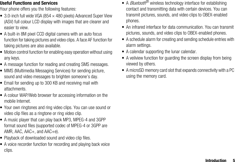 Introduction 5Useful Functions and ServicesYour phone offers you the following features:• 3.0-inch full wide VGA (854 × 480 pixels) Advanced Super View (ASV) full colour LCD display with images that are clearer and easier to view.• A built-in 8M pixel CCD digital camera with an auto focus function for taking pictures and video clips. A face AF function for taking pictures are also available.• Motion control function for enabling easy operation without using any keys.• A message function for reading and creating SMS messages.• MMS (Multimedia Messaging Services) for sending picture, sound and video messages to brighten someone’s day.• Email for sending up to 300 KB and receiving mail with attachments.• A colour WAP/Web browser for accessing information on the mobile Internet.• Your own ringtones and ring video clips. You can use sound or video clip files as a ringtone or ring video clip.• A music player that can play back MP3, MPEG-4 and 3GPP format sound files (supported codec of MPEG-4 or 3GPP are AMR, AAC, AAC+, and AAC+e).• Playback of downloaded sound and video clip files.• A voice recorder function for recording and playing back voice clips.•A Bluetooth® wireless technology interface for establishing contact and transmitting data with certain devices. You can transmit pictures, sounds, and video clips to OBEX-enabled phones.• An infrared interface for data communication. You can transmit pictures, sounds, and video clips to OBEX-enabled phones.• A schedule alarm for creating and sending schedule entries with alarm settings.• A calendar supporting the lunar calendar.• A veilview function for guarding the screen display from being viewed by others.• A microSD memory card slot that expands connectivity with a PC using the memory card.