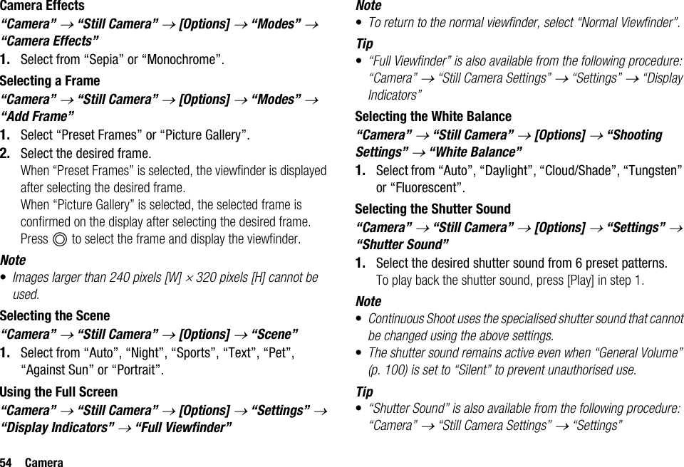 54 CameraCamera Effects“Camera” → “Still Camera” → [Options] → “Modes” → “Camera Effects”1. Select from “Sepia” or “Monochrome”.Selecting a Frame“Camera” → “Still Camera” → [Options] → “Modes” → “Add Frame”1. Select “Preset Frames” or “Picture Gallery”.2. Select the desired frame.When “Preset Frames” is selected, the viewfinder is displayed after selecting the desired frame.When “Picture Gallery” is selected, the selected frame is confirmed on the display after selecting the desired frame. Press B to select the frame and display the viewfinder.Note•Images larger than 240 pixels [W] × 320 pixels [H] cannot be used.Selecting the Scene“Camera” → “Still Camera” → [Options] → “Scene”1. Select from “Auto”, “Night”, “Sports”, “Text”, “Pet”, “Against Sun” or “Portrait”.Using the Full Screen“Camera” → “Still Camera” → [Options] → “Settings” → “Display Indicators” → “Full Viewfinder”Note•To return to the normal viewfinder, select “Normal Viewfinder”.Tip•“Full Viewfinder” is also available from the following procedure:“Camera” → “Still Camera Settings” → “Settings” → “Display Indicators”Selecting the White Balance“Camera” → “Still Camera” → [Options] → “Shooting Settings” → “White Balance”1. Select from “Auto”, “Daylight”, “Cloud/Shade”, “Tungsten” or “Fluorescent”.Selecting the Shutter Sound“Camera” → “Still Camera” → [Options] → “Settings” → “Shutter Sound”1. Select the desired shutter sound from 6 preset patterns.To play back the shutter sound, press [Play] in step 1.Note•Continuous Shoot uses the specialised shutter sound that cannot be changed using the above settings.•The shutter sound remains active even when “General Volume” (p. 100) is set to “Silent” to prevent unauthorised use.Tip•“Shutter Sound” is also available from the following procedure:“Camera” → “Still Camera Settings” → “Settings”