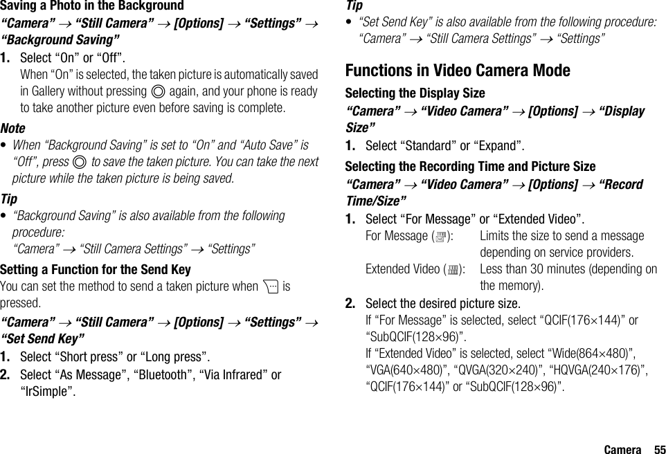 Camera 55Saving a Photo in the Background“Camera” → “Still Camera” → [Options] → “Settings” → “Background Saving”1. Select “On” or “Off”.When “On” is selected, the taken picture is automatically saved in Gallery without pressing B again, and your phone is ready to take another picture even before saving is complete.Note•When “Background Saving” is set to “On” and “Auto Save” is “Off”, press B to save the taken picture. You can take the next picture while the taken picture is being saved.Tip•“Background Saving” is also available from the following procedure:“Camera” → “Still Camera Settings” → “Settings”Setting a Function for the Send KeyYou can set the method to send a taken picture when C is pressed.“Camera” → “Still Camera” → [Options] → “Settings” → “Set Send Key”1. Select “Short press” or “Long press”.2. Select “As Message”, “Bluetooth”, “Via Infrared” or “IrSimple”.Tip•“Set Send Key” is also available from the following procedure:“Camera” → “Still Camera Settings” → “Settings”Functions in Video Camera ModeSelecting the Display Size“Camera” → “Video Camera” → [Options] → “Display Size”1. Select “Standard” or “Expand”.Selecting the Recording Time and Picture Size“Camera” → “Video Camera” → [Options] → “Record Time/Size”1. Select “For Message” or “Extended Video”.For Message ( ): Limits the size to send a message depending on service providers.Extended Video ( ): Less than 30 minutes (depending on the memory).2. Select the desired picture size.If “For Message” is selected, select “QCIF(176×144)” or “SubQCIF(128×96)”.If “Extended Video” is selected, select “Wide(864×480)”, “VGA(640×480)”, “QVGA(320×240)”, “HQVGA(240×176)”, “QCIF(176×144)” or “SubQCIF(128×96)”.