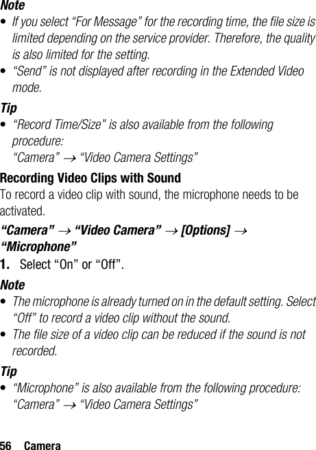 56 CameraNote•If you select “For Message” for the recording time, the file size is limited depending on the service provider. Therefore, the quality is also limited for the setting.•“Send” is not displayed after recording in the Extended Video mode.Tip•“Record Time/Size” is also available from the following procedure:“Camera” → “Video Camera Settings”Recording Video Clips with SoundTo record a video clip with sound, the microphone needs to be activated.“Camera” → “Video Camera” → [Options] → “Microphone”1. Select “On” or “Off”.Note•The microphone is already turned on in the default setting. Select “Off” to record a video clip without the sound.•The file size of a video clip can be reduced if the sound is not recorded.Tip•“Microphone” is also available from the following procedure:“Camera” → “Video Camera Settings”