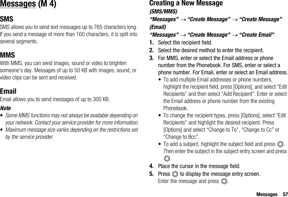 Messages 57MessagesSMSSMS allows you to send text messages up to 765 characters long. If you send a message of more than 160 characters, it is split into several segments.MMSWith MMS, you can send images, sound or video to brighten someone’s day. Messages of up to 50 KB with images, sound, or video clips can be sent and received.EmailEmail allows you to send messages of up to 300 KB.Note•Some MMS functions may not always be available depending on your network. Contact your service provider for more information.•Maximum message size varies depending on the restrictions set by the service provider.Creating a New Message(SMS/MMS)“Messages” → “Create Message” → “Create Message”(Email)“Messages” → “Create Message” → “Create Email”1. Select the recipient field.2. Select the desired method to enter the recipient.3. For MMS, enter or select the Email address or phone number from the Phonebook. For SMS, enter or select a phone number. For Email, enter or select an Email address.• To add multiple Email addresses or phone numbers, highlight the recipient field, press [Options], and select “Edit Recipients” and then select “Add Recipient”. Enter or select the Email address or phone number from the existing Phonebook.• To change the recipient types, press [Options], select “Edit Recipients” and highlight the desired recipient. Press [Options] and select “Change to To”, “Change to Cc” or “Change to Bcc”.• To add a subject, highlight the subject field and press B. Then enter the subject in the subject entry screen and press B.4. Place the cursor in the message field.5. Press B to display the message entry screen.Enter the message and press B. (M 4)