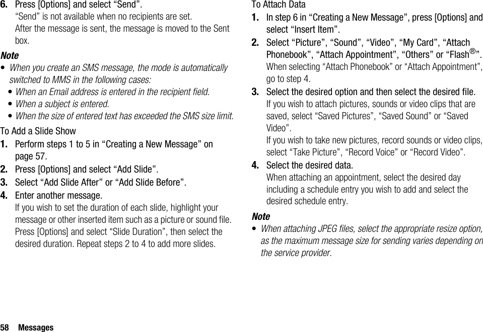 58 Messages6. Press [Options] and select “Send”.“Send” is not available when no recipients are set.After the message is sent, the message is moved to the Sent box.Note•When you create an SMS message, the mode is automatically switched to MMS in the following cases:•When an Email address is entered in the recipient field.•When a subject is entered.•When the size of entered text has exceeded the SMS size limit.To Add a Slide Show1. Perform steps 1 to 5 in “Creating a New Message” on page 57.2. Press [Options] and select “Add Slide”.3. Select “Add Slide After” or “Add Slide Before”.4. Enter another message.If you wish to set the duration of each slide, highlight your message or other inserted item such as a picture or sound file. Press [Options] and select “Slide Duration”, then select the desired duration. Repeat steps 2 to 4 to add more slides.To Attach Data1. In step 6 in “Creating a New Message”, press [Options] and select “Insert Item”.2. Select “Picture”, “Sound”, “Video”, “My Card”, “Attach Phonebook”, “Attach Appointment”, “Others” or “Flash®”.When selecting “Attach Phonebook” or “Attach Appointment”, go to step 4.3. Select the desired option and then select the desired file.If you wish to attach pictures, sounds or video clips that are saved, select “Saved Pictures”, “Saved Sound” or “Saved Video”.If you wish to take new pictures, record sounds or video clips, select “Take Picture”, “Record Voice” or “Record Video”.4. Select the desired data.When attaching an appointment, select the desired day including a schedule entry you wish to add and select the desired schedule entry.Note•When attaching JPEG files, select the appropriate resize option, as the maximum message size for sending varies depending on the service provider.