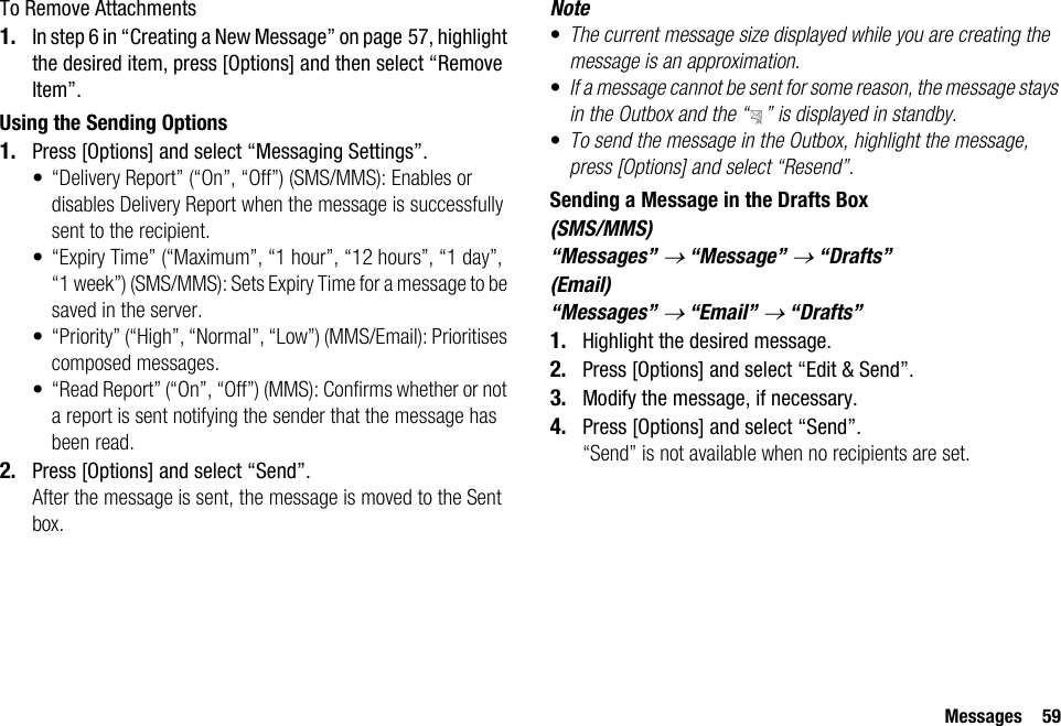 Messages 59To Remove Attachments1. In step 6 in “Creating a New Message” on page 57, highlight the desired item, press [Options] and then select “Remove Item”.Using the Sending Options1. Press [Options] and select “Messaging Settings”.• “Delivery Report” (“On”, “Off”) (SMS/MMS): Enables or disables Delivery Report when the message is successfully sent to the recipient.• “Expiry Time” (“Maximum”, “1 hour”, “12 hours”, “1 day”, “1 week”) (SMS/MMS): Sets Expiry Time for a message to be saved in the server.• “Priority” (“High”, “Normal”, “Low”) (MMS/Email): Prioritises composed messages.• “Read Report” (“On”, “Off”) (MMS): Confirms whether or not a report is sent notifying the sender that the message has been read.2. Press [Options] and select “Send”.After the message is sent, the message is moved to the Sent box.Note•The current message size displayed while you are creating the message is an approximation.•If a message cannot be sent for some reason, the message stays in the Outbox and the “ ” is displayed in standby.•To send the message in the Outbox, highlight the message, press [Options] and select “Resend”.Sending a Message in the Drafts Box(SMS/MMS)“Messages” → “Message” → “Drafts”(Email)“Messages” → “Email” → “Drafts”1. Highlight the desired message.2. Press [Options] and select “Edit &amp; Send”.3. Modify the message, if necessary.4. Press [Options] and select “Send”.“Send” is not available when no recipients are set.
