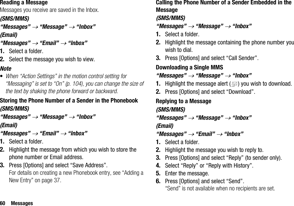 60 MessagesReading a MessageMessages you receive are saved in the Inbox.(SMS/MMS)“Messages” → “Message” → “Inbox”(Email)“Messages” → “Email” → “Inbox”1. Select a folder.2. Select the message you wish to view.Note•When “Action Settings” in the motion control setting for “Messaging” is set to “On” (p. 104), you can change the size of the text by shaking the phone forward or backward.Storing the Phone Number of a Sender in the Phonebook(SMS/MMS)“Messages” → “Message” → “Inbox”(Email)“Messages” → “Email” → “Inbox”1. Select a folder.2. Highlight the message from which you wish to store the phone number or Email address.3. Press [Options] and select “Save Address”.For details on creating a new Phonebook entry, see “Adding a New Entry” on page 37.Calling the Phone Number of a Sender Embedded in the Message(SMS/MMS)“Messages” → “Message” → “Inbox”1. Select a folder.2. Highlight the message containing the phone number you wish to dial.3. Press [Options] and select “Call Sender”.Downloading a Single MMS“Messages” → “Message” → “Inbox”1. Highlight the message alert ( ) you wish to download.2. Press [Options] and select “Download”.Replying to a Message(SMS/MMS)“Messages” → “Message” → “Inbox”(Email)“Messages” → “Email” → “Inbox”1. Select a folder.2. Highlight the message you wish to reply to.3. Press [Options] and select “Reply” (to sender only).4. Select “Reply” or “Reply with History”.5. Enter the message.6. Press [Options] and select “Send”.“Send” is not available when no recipients are set.