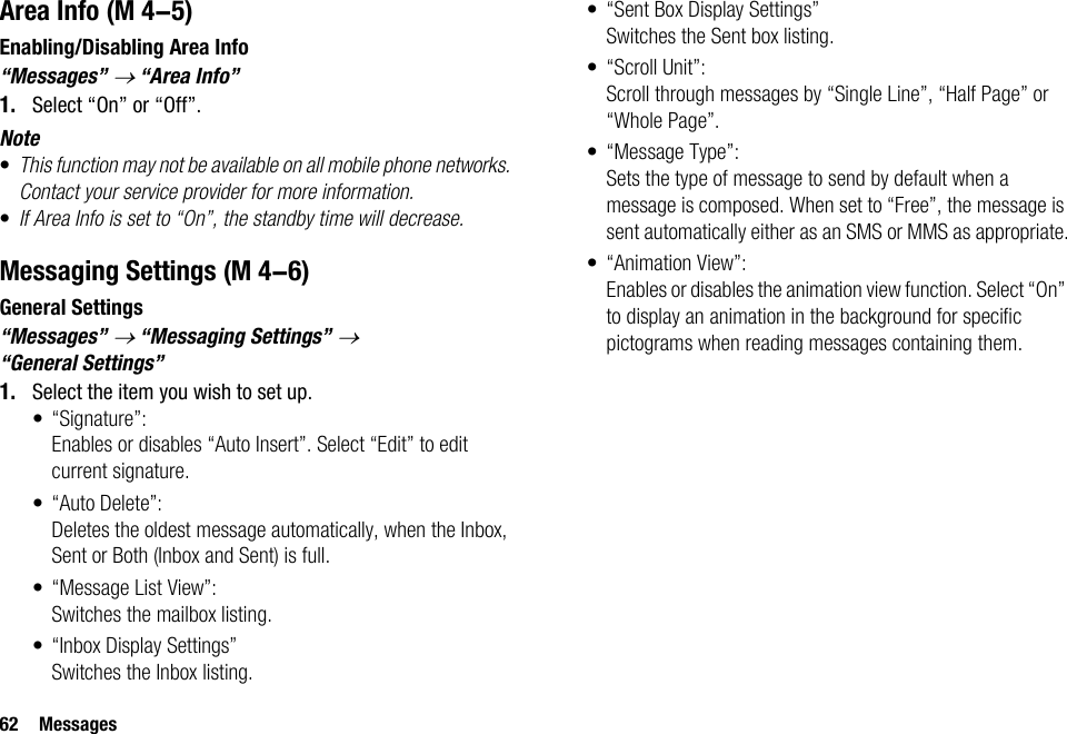 62 MessagesArea InfoEnabling/Disabling Area Info“Messages” → “Area Info”1. Select “On” or “Off”.Note•This function may not be available on all mobile phone networks. Contact your service provider for more information.•If Area Info is set to “On”, the standby time will decrease.Messaging SettingsGeneral Settings“Messages” → “Messaging Settings” → “General Settings”1. Select the item you wish to set up.• “Signature”:Enables or disables “Auto Insert”. Select “Edit” to edit current signature.• “Auto Delete”:Deletes the oldest message automatically, when the Inbox, Sent or Both (Inbox and Sent) is full.• “Message List View”:Switches the mailbox listing.• “Inbox Display Settings”Switches the Inbox listing.• “Sent Box Display Settings”Switches the Sent box listing.• “Scroll Unit”:Scroll through messages by “Single Line”, “Half Page” or “Whole Page”.• “Message Type”:Sets the type of message to send by default when a message is composed. When set to “Free”, the message is sent automatically either as an SMS or MMS as appropriate.• “Animation View”:Enables or disables the animation view function. Select “On” to display an animation in the background for specific pictograms when reading messages containing them. (M 4-5) (M 4-6)