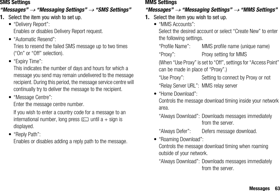 Messages 63SMS Settings“Messages” → “Messaging Settings” → “SMS Settings”1. Select the item you wish to set up.• “Delivery Report”:Enables or disables Delivery Report request.• “Automatic Resend”:Tries to resend the failed SMS message up to two times (“On” or “Off” selection).• “Expiry Time”:This indicates the number of days and hours for which a message you send may remain undelivered to the message recipient. During this period, the message service centre will continually try to deliver the message to the recipient.• “Message Centre”:Enter the message centre number.If you wish to enter a country code for a message to an international number, long press Q until a + sign is displayed.•“Reply Path”:Enables or disables adding a reply path to the message.MMS Settings“Messages” → “Messaging Settings” → “MMS Settings”1. Select the item you wish to set up.• “MMS Accounts”:Select the desired account or select “Create New” to enter the following settings.“Profile Name”: MMS profile name (unique name)“Proxy”: Proxy setting for MMS(When “Use Proxy” is set to “Off”, settings for “Access Point” can be made in place of “Proxy”.)“Use Proxy”: Setting to connect by Proxy or not“Relay Server URL”: MMS relay server•“Home Download”:Controls the message download timing inside your network area.“Always Download”: Downloads messages immediately from the server.“Always Defer”:  Defers message download.• “Roaming Download”:Controls the message download timing when roaming outside of your network.“Always Download”: Downloads messages immediately from the server.