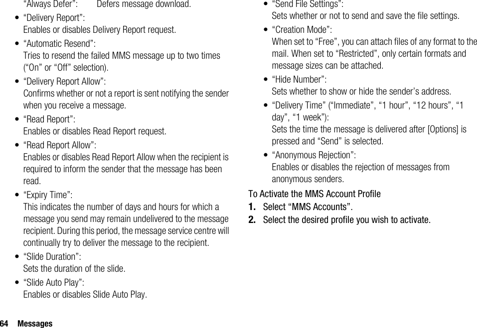 64 Messages“Always Defer”:  Defers message download.• “Delivery Report”:Enables or disables Delivery Report request.• “Automatic Resend”:Tries to resend the failed MMS message up to two times (“On” or “Off” selection).• “Delivery Report Allow”:Confirms whether or not a report is sent notifying the sender when you receive a message.• “Read Report”:Enables or disables Read Report request.• “Read Report Allow”:Enables or disables Read Report Allow when the recipient is required to inform the sender that the message has been read.• “Expiry Time”:This indicates the number of days and hours for which a message you send may remain undelivered to the message recipient. During this period, the message service centre will continually try to deliver the message to the recipient.• “Slide Duration”:Sets the duration of the slide.• “Slide Auto Play”:Enables or disables Slide Auto Play.• “Send File Settings”:Sets whether or not to send and save the file settings.• “Creation Mode”:When set to “Free”, you can attach files of any format to the mail. When set to “Restricted”, only certain formats and message sizes can be attached.•“Hide Number”:Sets whether to show or hide the sender’s address.• “Delivery Time” (“Immediate”, “1 hour”, “12 hours”, “1 day”, “1 week”):Sets the time the message is delivered after [Options] is pressed and “Send” is selected.• “Anonymous Rejection”:Enables or disables the rejection of messages from anonymous senders.To Activate the MMS Account Profile1. Select “MMS Accounts”.2. Select the desired profile you wish to activate.