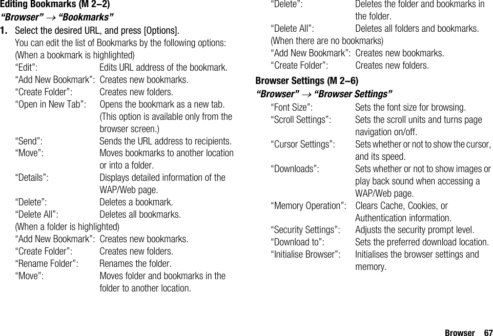 Browser 67Editing Bookmarks“Browser” → “Bookmarks”1. Select the desired URL, and press [Options].You can edit the list of Bookmarks by the following options:(When a bookmark is highlighted)“Edit”: Edits URL address of the bookmark.“Add New Bookmark”: Creates new bookmarks.“Create Folder”: Creates new folders.“Open in New Tab”: Opens the bookmark as a new tab. (This option is available only from the browser screen.)“Send”: Sends the URL address to recipients.“Move”: Moves bookmarks to another location or into a folder.“Details”: Displays detailed information of the WAP/Web page.“Delete”: Deletes a bookmark.“Delete All”: Deletes all bookmarks.(When a folder is highlighted)“Add New Bookmark”: Creates new bookmarks.“Create Folder”: Creates new folders.“Rename Folder”: Renames the folder.“Move”: Moves folder and bookmarks in the folder to another location.“Delete”: Deletes the folder and bookmarks in the folder.“Delete All”: Deletes all folders and bookmarks.(When there are no bookmarks)“Add New Bookmark”: Creates new bookmarks.“Create Folder”: Creates new folders.Browser Settings“Browser” → “Browser Settings”“Font Size”: Sets the font size for browsing.“Scroll Settings”: Sets the scroll units and turns page navigation on/off.“Cursor Settings”: Sets whether or not to show the cursor, and its speed.“Downloads”: Sets whether or not to show images or play back sound when accessing a WAP/Web page.“Memory Operation”: Clears Cache, Cookies, or Authentication information.“Security Settings”: Adjusts the security prompt level.“Download to”: Sets the preferred download location.“Initialise Browser”: Initialises the browser settings and memory. (M 2-2) (M 2-6)